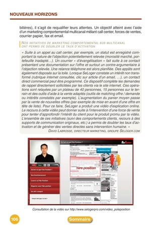 NOUVEAUX HORIZONS


      bilières), il sʼagit de requalifier leurs attentes. Un objectif atteint avec lʼaide
      dʼun marketing comportemental multicanal mêlant call center, forces de ventes,
      courrier papier, fax et email.
       N OSINITIATIVES DE MARKETING COMPORTEMENTAL B 2B MULTICANAL
       ONT PERMIS DE DOUBLER LE TAUX D ’ ACTIVATION

       « Suite à un appel au call center, par exemple, un statut est enregistré com-
       portant la nature de l’objection potentiellement relevée (morosité marché, por-
       tefeuille inadapté…). Un courrier « d’évangélisation » fait suite à ce contact
       présentant une documentation sur l’offre et surtout un contre-argumentaire à
       l’objection relevée. Une relance téléphone est alors planifiée. Des appâts sont
       également disposés sur la toile. Lorsque SeLoger constate un intérêt non trans-
       formé (rubrique internet consultée, clic sur article d’un email, …), un contact
       direct commercial peut être programmé. Ce dispositif complète les demandes
       de rappel directement sollicitées par les clients via le site internet. Ces opéra-
       tions sont relayées par un plateau de 40 personnes, 15 personnes sur le ter-
       rain et des outils d’aide à la vente adaptés (outils de matching offre / demande
       ou intérêts constatés par exemple). L’augmentation du panier moyen passe
       par la vente de nouvelles offres (par exemple de mise en avant d’une offre en
       tête de liste). Pour ce faire, SeLoger a produit une vidéo d’explication online.
       Le recours à cette vidéo peut donner suite à l’intervention d’une force de vente
       pour tenter d’approfondir l’intérêt du client pour le produit promu par la vidéo.
       L’ensemble de ces initiatives (suivi des comportements clients, recours à des
       supports de communication originaux, etc.) a permis de doubler les taux d’ac-
       tivation et de générer des ventes directes sans intervention humaine. »
                           DAVID LABROSSE, DIRECTEUR MARKETING, GROUPE SELOGER.COM




              Consultation de la vidéo sur http://www.selogerpro.com/video_poleposition


106                                      Sommaire
 