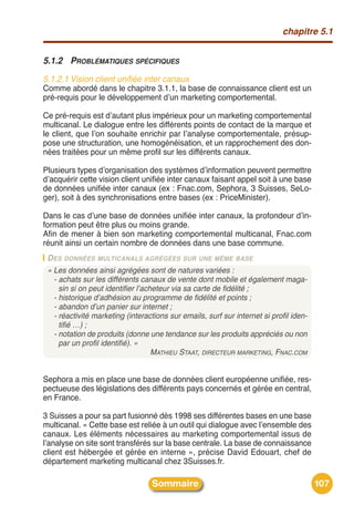 chapitre 5.1


5.1.2 PROBLÉMATIQUES SPÉCIFIQUES
5.1.2.1 Vision client unifiée inter canaux
Comme abordé dans le chapitre 3.1.1, la base de connaissance client est un
pré-requis pour le développement dʼun marketing comportemental.

Ce pré-requis est dʼautant plus impérieux pour un marketing comportemental
multicanal. Le dialogue entre les différents points de contact de la marque et
le client, que lʼon souhaite enrichir par lʼanalyse comportementale, présup-
pose une structuration, une homogénéisation, et un rapprochement des don-
nées traitées pour un même profil sur les différents canaux.

Plusieurs types dʼorganisation des systèmes dʼinformation peuvent permettre
dʼacquérir cette vision client unifiée inter canaux faisant appel soit à une base
de données unifiée inter canaux (ex : Fnac.com, Sephora, 3 Suisses, SeLo-
ger), soit à des synchronisations entre bases (ex : PriceMinister).

Dans le cas dʼune base de données unifiée inter canaux, la profondeur dʼin-
formation peut être plus ou moins grande.
Afin de mener à bien son marketing comportemental multicanal, Fnac.com
réunit ainsi un certain nombre de données dans une base commune.
 D ES DONNÉES MULTICANALS AGRÉGÉES SUR UNE MÊME BASE
 « Les données ainsi agrégées sont de natures variées :
   - achats sur les différents canaux de vente dont mobile et également maga-
     sin si on peut identifier l’acheteur via sa carte de fidélité ;
   - historique d’adhésion au programme de fidélité et points ;
   - abandon d’un panier sur internet ;
   - réactivité marketing (interactions sur emails, surf sur internet si profil iden-
     tifié …) ;
   - notation de produits (donne une tendance sur les produits appréciés ou non
     par un profil identifié). »
                                    MATHIEU STAAT, DIRECTEUR MARKETING, FNAC.COM


Sephora a mis en place une base de données client européenne unifiée, res-
pectueuse des législations des différents pays concernés et gérée en central,
en France.

3 Suisses a pour sa part fusionné dès 1998 ses différentes bases en une base
multicanal. « Cette base est reliée à un outil qui dialogue avec lʼensemble des
canaux. Les éléments nécessaires au marketing comportemental issus de
lʼanalyse on site sont transférés sur la base centrale. La base de connaissance
client est hébergée et gérée en interne », précise David Edouart, chef de
département marketing multicanal chez 3Suisses.fr.

                                  Sommaire                                              107
 
