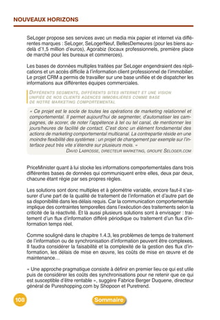 NOUVEAUX HORIZONS


      SeLoger propose ses services avec un media mix papier et internet via diffé-
      rentes marques : SeLoger, SeLogerNeuf, BellesDemeures (pour les biens au-
      delà dʼ1,5 million dʼeuros), Agorabiz (locaux professionnels, première place
      de marché pour les bureaux et commerces).

      Les bases de données multiples traitées par SeLoger engendraient des répli-
      cations et un accès difficile à lʼinformation client professionnel de lʼimmobilier.
      Le projet CRM a permis de travailler sur une base unifiée et de dispatcher les
      informations aux différentes équipes commerciales.
       D IFFÉRENTS SEGMENTS, DIFFÉRENTS SITES INTERNET ET UNE VISION
       UNIFIÉE DE NOS CLIENTS AGENCES IMMOBILIÈRES COMME BASE
       DE NOTRE MARKETING COMPORTEMENTAL

       « Ce projet est le socle de toutes les opérations de marketing relationnel et
       comportemental. Il permet aujourd’hui de segmenter, d’automatiser les cam-
       pagnes, de scorer, de noter l’appétence à tel ou tel canal, de mentionner les
       jours/heures de facilité de contact. C’est donc un élément fondamental des
       actions de marketing comportemental multicanal. La contrepartie réside en une
       moindre flexibilité des systèmes : un projet de changement par exemple sur l’in-
       terface peut très vite s’étendre sur plusieurs mois. »
                           DAVID LABROSSE, DIRECTEUR MARKETING, GROUPE SELOGER.COM


      PriceMinister quant à lui stocke les informations comportementales dans trois
      différentes bases de données qui communiquent entre elles, deux par deux,
      chacune étant régie par ses propres règles.

      Les solutions sont donc multiples et à géométrie variable, encore faut-il sʼas-
      surer dʼune part de la qualité de traitement de lʼinformation et dʼautre part de
      sa disponibilité dans les délais requis. Car la communication comportementale
      implique des contraintes temporelles dans lʼexécution des traitements selon la
      criticité de la réactivité. Et là aussi plusieurs solutions sont à envisager : trai-
      tement dʼun flux dʼinformation différé périodique ou traitement dʼun flux dʼin-
      formation temps réel.

      Comme souligné dans le chapitre 1.4.3, les problèmes de temps de traitement
      de lʼinformation ou de synchronisation dʼinformation peuvent être complexes.
      Il faudra considérer la faisabilité et la complexité de la gestion des flux dʼin-
      formation, les délais de mise en œuvre, les coûts de mise en œuvre et de
      maintenance…

      « Une approche pragmatique consiste à définir en premier lieu ce qui est utile
      puis de considérer les coûts des synchronisations pour ne retenir que ce qui
      est susceptible dʼêtre rentable », suggère Fabrice Berger Duquene, directeur
      général de Pureshopping.com by Shopoon et Puretrend.

108                                     Sommaire
 