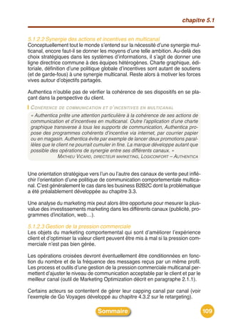 chapitre 5.1


5.1.2.2 Synergie des actions et incentives en multicanal
Conceptuellement tout le monde sʼentend sur la nécessité dʼune synergie mul-
ticanal, encore faut-il se donner les moyens dʼune telle ambition. Au-delà des
choix stratégiques dans les systèmes dʼinformations, il sʼagit de donner une
ligne directrice commune à des équipes hétérogènes. Charte graphique, édi-
toriale, définition dʼune politique globale dʼincentives sont autant de soutiens
(et de garde-fous) à une synergie multicanal. Reste alors à motiver les forces
vives autour dʼobjectifs partagés.

Authentica nʼoublie pas de vérifier la cohérence de ses dispositifs en se pla-
çant dans la perspective du client.
 C OHÉRENCE DE COMMUNICATION ET D’INCENTIVES EN MULTICANAL
 « Authentica prête une attention particulière à la cohérence de ses actions de
 communication et d’incentives en multicanal. Outre l’application d’une charte
 graphique transverse à tous les supports de communication, Authentica pro-
 pose des programmes cohérents d’incentive via internet, par courrier papier
 ou en magasin. Authentica évite par exemple de lancer deux promotions paral-
 lèles que le client ne pourrait cumuler in fine. La marque développe autant que
 possible des opérations de synergie entre ses différents canaux. »
               MATHIEU VICARD, DIRECTEUR MARKETING, LOGICONFORT – AUTHENTICA


Une orientation stratégique vers lʼun ou lʼautre des canaux de vente peut inflé-
chir lʼorientation dʼune politique de communication comportementale multica-
nal. Cʼest généralement le cas dans les business B2B2C dont la problématique
a été préalablement développée au chapitre 3.3.

Une analyse du marketing mix peut alors être opportune pour mesurer la plus-
value des investissements marketing dans les différents canaux (publicité, pro-
grammes d'incitation, web…).

5.1.2.3 Gestion de la pression commerciale
Les objets du marketing comportemental qui sont dʼaméliorer lʼexpérience
client et dʼoptimiser la valeur client peuvent être mis à mal si la pression com-
merciale nʼest pas bien gérée.

Les opérations croisées devront éventuellement être conditionnées en fonc-
tion du nombre et de la fréquence des messages reçus par un même profil.
Les process et outils dʼune gestion de la pression commerciale multicanal per-
mettent dʼajuster le niveau de communication acceptable par le client et par le
meilleur canal (outil de Marketing Optimization décrit en paragraphe 2.1.1).

Certains acteurs se contentent de gérer leur capping canal par canal (voir
lʼexemple de Go Voyages développé au chapitre 4.3.2 sur le retargeting).

                                Sommaire                                            109
 