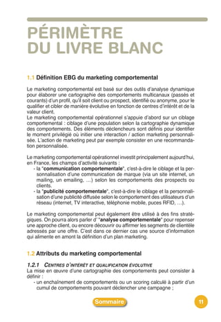 PÉRIMÈTRE
DU LIVRE BLANC
1.1 Définition EBG du marketing comportemental
Le marketing comportemental est basé sur des outils dʼanalyse dynamique
pour élaborer une cartographie des comportements multicanaux (passés et
courants) dʼun profil, quʼil soit client ou prospect, identifié ou anonyme, pour le
qualifier et cibler de manière évolutive en fonction de centres dʼintérêt et de la
valeur client.
Le marketing comportemental opérationnel sʼappuie dʼabord sur un ciblage
comportemental : ciblage dʼune population selon la cartographie dynamique
des comportements. Des éléments déclencheurs sont définis pour identifier
le moment privilégié où initier une interaction / action marketing personnali-
sée. Lʼaction de marketing peut par exemple consister en une recommanda-
tion personnalisée.

Le marketing comportemental opérationnel investit principalement aujourdʼhui,
en France, les champs dʼactivité suivants :
   - la "communication comportementale", c'est-à-dire le ciblage et la per-
     sonnalisation dʼune communication de marque (via un site internet, un
     mailing, un emailing, …) selon les comportements des prospects ou
     clients.
   - la "publicité comportementale", c'est-à-dire le ciblage et la personnali-
     sation dʼune publicité diffusée selon le comportement des utilisateurs dʼun
     réseau (internet, TV interactive, téléphonie mobile, puces RFID, …).

Le marketing comportemental peut également être utilisé à des fins straté-
giques. On pourra alors parler dʼ "analyse comportementale" pour repenser
une approche client, ou encore découvrir ou affirmer les segments de clientèle
adressés par une offre. Cʼest dans ce dernier cas une source dʼinformation
qui alimente en amont la définition dʼun plan marketing.


1.2 Attributs du marketing comportemental
1.2.1 CENTRES D’INTÉRÊT ET QUALIFICATION ÉVOLUTIVE
La mise en œuvre dʼune cartographie des comportements peut consister à
définir :
   - un enchaînement de comportements ou un scoring calculé à partir dʼun
     cumul de comportements pouvant déclencher une campagne ;

                                 Sommaire                                             11
 