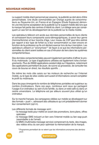 NOUVEAUX HORIZONS


      Le support mobile étant personnel par essence, la publicité se doit alors dʼêtre
      personnalisée. Une étude commanditée par Orange auprès de consomma-
      teurs au Royaume-Uni, en France et en Espagne (Etude Exposure) démon-
      tre une très bonne acceptation de la publicité sur le support mobile dès lors que
      la marque fait partie des centres dʼintérêt du client. Le ciblage sera par consé-
      quent un axe fort du développement de la publicité sur le media mobile.

      Les opérateurs télécom ont accès aux données personnelles de leurs clients
      et connaissent leurs composants socio-démographiques, à savoir leur genre
      (homme/femme) et leur tranche dʼâge. Leur niveau de CSP peut être estimé
      par rapport à leur type de forfait ou à leur consommation ou bien encore en
      fonction de la profession quʼils ont déclaré exercer lors de leur inscription. Les
      opérateurs utilisent un "anonymizer*" de façon à ce que les informations per-
      sonnelles du client soient isolées en cas dʼintrusion de tiers dans les systèmes
      comportementaux.

      Des données comportementales peuvent également permettre dʼaffiner le pro-
      fil du mobinaute. Le type dʼapplications utilisées est également riche dʼensei-
      gnements. Plus de 20000 applications existent déjà sur lʼAppstore, notamment
      des applications permettant de jouer, de suivre sa grossesse, de consulter les
      cours de bourse en direct, les résultats sportifs …

      De même les mots clés saisis sur les moteurs de recherche sur lʼinternet
      mobile, ou le type de sites visités sont autant dʼinformations venant compléter
      le profil du mobinaute.

      Dans les pays émergents le nombre de téléphones portables est supérieur au
      nombre dʼordinateurs. Dans ces pays, nombreux sont ceux qui partagent
      lʼusage dʼun ordinateur au sein dʼune famille, ou dans un web café ou dans un
      centre universitaire. Le téléphone est par ailleurs souvent plus utilisé quʼun
      ordinateur.

      Sur le marché français, les campagnes ciblées sur mobile se développent sur
      des formats « push », adressant des utilisateurs qui ont préalablement donner
      leur consentement (opt in).

      Les différents formats de message sont :
        - le message texte pour mettre en avant des promotions, bons plans, offres
          spéciales
        - le message SMS incluant un lien vers lʼinternet mobile ou lien wap-push
          (assimilable à de lʼemail)
        - le MMS (multimedia message service) comprenant du texte, des images,
          des vidéos et/ou du son pour optimiser la mémorisation de la marque.

            * Programme permettant de ne retenir que les informations anonymes des derniers
              jours

114                                     Sommaire
 