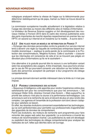 NOUVEAUX HORIZONS


      nologiques analysent même la vitesse de frappe sur la télécommande pour
      déterminer statistiquement qui de papa, maman ou fiston se trouve devant la
      télévision.

      La commission européenne travaille actuellement à la législation relative à
      lʼusage des données au travers des différents silos et médias dʼinformation.
      Le fondateur de Revenue Science suggère un fort développement des nou-
      veaux médias à lʼhorizon 2012 dans le cadre des revenus publicitaires avec
      des parts importantes de marché réparties respectivement en premier lieu sur
      lʼIPTV, en second sur internet et en troisième sur le mobile… A suivre donc !

      5.2.2 UNE PLACE POUR UN MODÈLE DE RÉTRIBUTION EN FRANCE ?
      « Echanger des données personnelles contre la gratuité dʼun service internet
      tend à devenir une règle sur laquelle de nombreuses entreprises basent leur
      modèle économique » explique la porte-parole de la commissaire à la Pro-
      tection des consommateurs, Meglena Kuneva. Celle-ci souhaite « sʼassurer
      que les internautes ont conscience de cela et ne se trouvent pas piégés en
      dévoilant plus dʼinformations quʼils ne le souhaitent ».

      Une alternative à la gratuité pourrait être le recours à une tarification variant
      selon les acceptations des usagers. A titre dʼexemple, nous pourrions envisa-
      ger le cas de FAI qui pourraient consentir une réduction sur les forfaits men-
      suels des personnes acceptant de participer à leur programme de ciblage
      comportemental.

      Le principe donnant-donnant semble intéressant dans la limite où il nʼest pas
      imposé.

      5.2.3 POSSIBLE CONVERGENCE DES ACTEURS
      « Beaucoup dʼintelligence a été apportée pour rendre lʼexpérience online plus
      satisfaisante tant pour les consommateurs que pour les annonceurs », fait
      remarquer Didier Grilo, directeur Conseil chez Acxiom. « Mais aujourdʼhui, la
      priorité des acteurs nʼest plus la course à la performance technologique. Les
      annonceurs sont à la recherche de sens et doivent de plus en plus rendre des
      comptes. Les agences et lʼensemble de la profession vont donc devoir sʼadap-
      ter pour satisfaire ce besoin.
      En effet, les récentes évolutions concernent essentiellement les technologies,
      qui se sont perfectionnées pour permettre aux professionnels dʼappréhender
      des gigaoctets de données de comportement.
      Parmi ces évolutions, les moteurs de recherche sont programmés pour faire
      remonter des pages web selon leur popularité. Le e-commerce a inventé les
      moteurs de recommandation dʼachat. Les publicitaires du web ont développé
      ou exploitent des technologies de ciblage comportemental pour analyser les
      habitudes de surf, telles que décrites dans cet ouvrage.


116                                   Sommaire
 