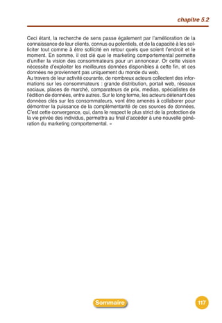 chapitre 5.2


Ceci étant, la recherche de sens passe également par lʼamélioration de la
connaissance de leur clients, connus ou potentiels, et de la capacité à les sol-
liciter tout comme à être sollicité en retour quels que soient lʼendroit et le
moment. En somme, il est clé que le marketing comportemental permette
dʼunifier la vision des consommateurs pour un annonceur. Or cette vision
nécessite dʼexploiter les meilleures données disponibles à cette fin, et ces
données ne proviennent pas uniquement du monde du web.
Au travers de leur activité courante, de nombreux acteurs collectent des infor-
mations sur les consommateurs : grande distribution, portail web, réseaux
sociaux, places de marché, comparateurs de prix, medias, spécialistes de
lʼédition de données, entre autres. Sur le long terme, les acteurs détenant des
données clés sur les consommateurs, vont être amenés à collaborer pour
démontrer la puissance de la complémentarité de ces sources de données.
Cʼest cette convergence, qui, dans le respect le plus strict de la protection de
la vie privée des individus, permettra au final dʼaccéder à une nouvelle géné-
ration du marketing comportemental. »




                                Sommaire                                           117
 