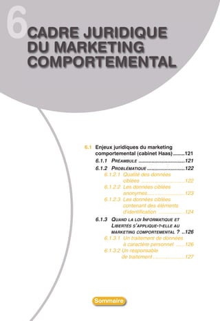 6
CADRE JURIDIQUE
DU MARKETING
COMPORTEMENTAL




     6.1 Enjeux juridiques du marketing
         comportemental (cabinet Haas) ........121
         6.1.1 PRÉAMBULE ................................121
         6.1.2 PROBLÉMATIQUE ..........................122
             6.1.2.1 Qualité des données
                      ciblées ..............................122
             6.1.2.2 Les données ciblées
                      anonymes..........................123
             6.1.2.3 Les données ciblées
                      contenant des éléments
                      d’identification ..................124
         6.1.3 QUAND LA LOI INFORMATIQUE ET
                LIBERTÉS S’APPLIQUE-T-ELLE AU
                MARKETING COMPORTEMENTAL ? ..126
             6.1.3.1 Un traitement de données
                      à caractère personnel ......126
             6.1.3.2 Un responsable
                     de traitement ......................127




          Sommaire
 