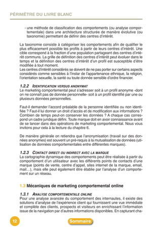 PÉRIMÈTRE DU LIVRE BLANC


         - une méthode de classification des comportements (ou analyse compor-
           tementale) dans une architecture structurée de manière évolutive (ou
           taxonomie) permettant de définir des centres dʼintérêt.

      La taxonomie consiste à catégoriser les comportements afin de qualifier le
      plus efficacement possible les profils à partir de leurs centres dʼintérêt. Une
      cible correspond à la fraction dʼune population partageant des centres dʼinté-
      rêt communs. La grille de définition des centres dʼintérêt peut évoluer dans le
      temps et la définition des centres dʼintérêt dʼun profil est susceptible dʼêtre
      modifiée à tout moment.
      Les centres dʼintérêt considérés se doivent de ne pas porter sur certains aspects
      considérés comme sensibles à lʼinstar de lʼappartenance ethnique, la religion,
      lʼorientation sexuelle, la santé ou toute donnée sensible dʼordre financier.

      1.2.2 IDENTIFICATION VERSUS ANONYMAT
      Le marketing comportemental peut sʼadresser soit à un profil anonyme -dont
      on ne connaît pas de donnée personnelle- soit à un profil identifié par une ou
      plusieurs données personnelles.

      Faut-il demander lʼaccord préalable de la personne identifiée ou non identi-
      fiée ? Faut-il lui donner un droit dʼaccès et de modification aux informations ?
      Combien de temps peut-on conserver les données ? A chaque cas corres-
      pond un cadre juridique défini. Toute marque doit en avoir connaissance avant
      de se lancer dans des opérations de marketing comportemental. Nous vous
      invitons pour cela à la lecture du chapitre 6.

      De manière générale on retiendra que lʼanonymisation (travail sur des don-
      nées anonymes) est souvent un pré-requis à la mutualisation de données (uti-
      lisation de données comportementales entre différentes marques).

      1.2.3 CONTACT DIRECT OU INDIRECT AVEC LA MARQUE
      La cartographie dynamique des comportements peut être réalisée à partir du
      comportement dʼun utilisateur avec les différents points de contacts dʼune
      marque (points de vente, centre dʼappel, sites internet de la marque, email,
      mail…), mais elle peut également être établie par lʼanalyse dʼun comporte-
      ment sur un réseau.


      1.3 Mécaniques de marketing comportemental online
      1.3.1 ANALYSE COMPORTEMENTALE ONLINE
      Pour une analyse avancée du comportement des internautes, il existe des
      solutions dʼanalyse de lʼexpérience client qui fournissent une vue immédiate
      et complète des clients, prospects et visiteurs en enrichissant lʼinformation
      issue de la navigation par dʼautres informations disponibles. En capturant cha-

 12                                   Sommaire
 