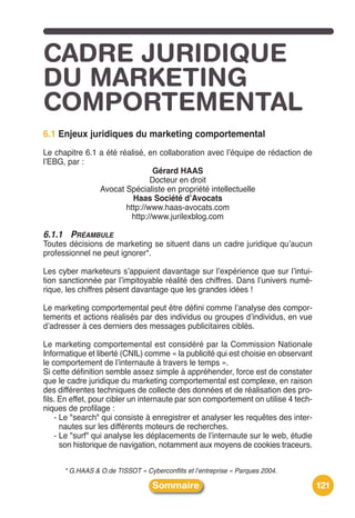 CADRE JURIDIQUE
DU MARKETING
COMPORTEMENTAL
6.1 Enjeux juridiques du marketing comportemental
Le chapitre 6.1 a été réalisé, en collaboration avec lʼéquipe de rédaction de
lʼEBG, par :
                                 Gérard HAAS
                                Docteur en droit
                Avocat Spécialiste en propriété intellectuelle
                          Haas Société dʼAvocats
                        http://www.haas-avocats.com
                          http://www.jurilexblog.com

6.1.1 PRÉAMBULE
Toutes décisions de marketing se situent dans un cadre juridique quʼaucun
professionnel ne peut ignorer*.

Les cyber marketeurs sʼappuient davantage sur lʼexpérience que sur lʼintui-
tion sanctionnée par lʼimpitoyable réalité des chiffres. Dans lʼunivers numé-
rique, les chiffres pèsent davantage que les grandes idées !

Le marketing comportemental peut être défini comme lʼanalyse des compor-
tements et actions réalisés par des individus ou groupes dʼindividus, en vue
dʼadresser à ces derniers des messages publicitaires ciblés.

Le marketing comportemental est considéré par la Commission Nationale
Informatique et liberté (CNIL) comme « la publicité qui est choisie en observant
le comportement de lʼinternaute à travers le temps ».
Si cette définition semble assez simple à appréhender, force est de constater
que le cadre juridique du marketing comportemental est complexe, en raison
des différentes techniques de collecte des données et de réalisation des pro-
fils. En effet, pour cibler un internaute par son comportement on utilise 4 tech-
niques de profilage :
    - Le "search" qui consiste à enregistrer et analyser les requêtes des inter-
      nautes sur les différents moteurs de recherches.
    - Le "surf" qui analyse les déplacements de lʼinternaute sur le web, étudie
      son historique de navigation, notamment aux moyens de cookies traceurs.


      * G.HAAS & O.de TISSOT « Cyberconflits et l’entreprise » Parques 2004.

                                  Sommaire                                          121
 