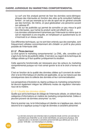CADRE JURIDIQUE DU MARKETING COMPORTEMENTAL


           Le surf une fois analysé permet de fixer les données socio-démogra-
           phiques des internautes en fonction des sites quʼils consultent habituel-
           lement : on sait par exemple quʼun site de sport est en général consulté
           par des hommes. De même, on peut géolocaliser une personne suivant
           son adresse IP.
         - Le clic sur les publicités qui permet de connaître un peu mieux le goût
           des internautes, que lʼachat du produit vanté soit effectif ou non.
         - Les données volontairement transmises par lʼinternaute lui-même que ce
           soit en répondant à une enquête, en remplissant un questionnaire ou en
           sʼinscrivant à un réseau social.

      Ces différentes techniques, qui ne sont bien entendu que des exemples, sont
      fréquemment utilisées concomitamment afin dʼétablir un profil le plus précis
      possible de lʼinternaute ciblé.

      6.1.2 PROBLÉMATIQUE
      Le droit ignore le marketing comportemental. La CNIL, elle, considère quʼil
      sʼagit dʼune forme de publicité ciblée. Cʼest donc au regard de la technique de
      ciblage utilisée quʼil faut qualifier juridiquement la situation.

      Cette approche fonctionnelle est nécessaire pour les acteurs du marketing
      comportemental puisque nul nʼest censé ignorer la loi et le droit a horreur du
      vide.

      Cʼest en fonction de la qualité des données ciblées quʼil convient de recher-
      cher si la loi Informatique et Libertés est applicable, ce qui se traduira par des
      conséquences dans la collecte des données et leur commercialisation.

      Les perspectives dʼévolution du régime juridique du marketing comportemen-
      tal devront également intégrer les différents modes de régulation internatio-
      naux de la matière.

      6.1.2.1 Qualité des données ciblées
      Quelle que soit la technique de ciblage de lʼinternaute utilisée, on obtient deux
      catégories dʼinformations en matière de marketing comportemental. Celles-ci
      peuvent provenir de données anonymes* ou non.

      Dans le premier cas, la loi Informatique et Libertés ne sʼapplique pas, dans le
      second la loi sʼapplique puisquʼil sʼagit de données à caractère personnel.



            * La donnée anonyme est entendue dans la présente étude comme une donnée ne
              permettant pas d’identifier ou de rendre identifiable une personne physique. Elle
              s’oppose donc à la donnée à caractère personnel telle que définie par la loi du 6
              janvier 1978 dite « loi Informatique et Libertés ».

122                                       Sommaire
 