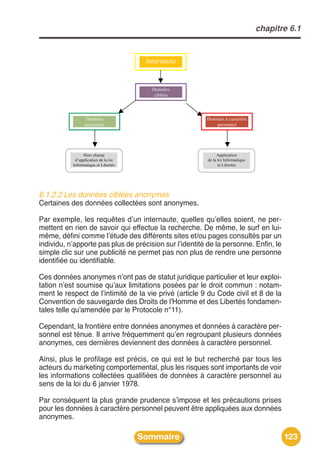 chapitre 6.1


                                                      Internaute


                                                        D onnées
                                                        Données
                                                         c ib lé e s
                                                         ciblées



                      D onnées
                      Données                                          D o n n é e s c a ra c tè re
                                                                       Données à caractère
                     anonym es
                     anonymes                                                 p e rs o n n e l
                                                                              personnel




                      H o rs ch am p
                      Hors champ                                            A p p lic a tio n
                                                                            Application
             d ’ a p p lic a tio n e la lo i
             d’application de la loi                                   de la loi Informatique
                                                                       de la loi Informatique
           I n f o r m a tiq u e e t L ib e r té s
           Informatique et Libertés                                          et Libertés
                                                                             et Libertés




6.1.2.2 Les données ciblées anonymes
Certaines des données collectées sont anonymes.

Par exemple, les requêtes dʼun internaute, quelles quʼelles soient, ne per-
mettent en rien de savoir qui effectue la recherche. De même, le surf en lui-
même, défini comme lʼétude des différents sites et/ou pages consultés par un
individu, nʼapporte pas plus de précision sur lʼidentité de la personne. Enfin, le
simple clic sur une publicité ne permet pas non plus de rendre une personne
identifiée ou identifiable.

Ces données anonymes nʼont pas de statut juridique particulier et leur exploi-
tation nʼest soumise quʼaux limitations posées par le droit commun : notam-
ment le respect de lʼintimité de la vie privé (article 9 du Code civil et 8 de la
Convention de sauvegarde des Droits de l'Homme et des Libertés fondamen-
tales telle qu'amendée par le Protocole n°11).

Cependant, la frontière entre données anonymes et données à caractère per-
sonnel est ténue. Il arrive fréquemment quʼen regroupant plusieurs données
anonymes, ces dernières deviennent des données à caractère personnel.

Ainsi, plus le profilage est précis, ce qui est le but recherché par tous les
acteurs du marketing comportemental, plus les risques sont importants de voir
les informations collectées qualifiées de données à caractère personnel au
sens de la loi du 6 janvier 1978.

Par conséquent la plus grande prudence sʼimpose et les précautions prises
pour les données à caractère personnel peuvent être appliquées aux données
anonymes.

                                                     Sommaire                                                123
 