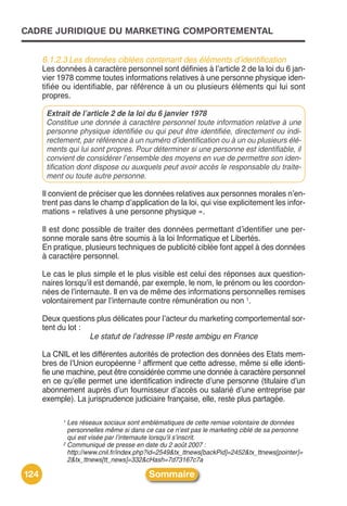 CADRE JURIDIQUE DU MARKETING COMPORTEMENTAL


      6.1.2.3 Les données ciblées contenant des éléments d’identification
      Les données à caractère personnel sont définies à lʼarticle 2 de la loi du 6 jan-
      vier 1978 comme toutes informations relatives à une personne physique iden-
      tifiée ou identifiable, par référence à un ou plusieurs éléments qui lui sont
      propres.

       Extrait de l’article 2 de la loi du 6 janvier 1978
       Constitue une donnée à caractère personnel toute information relative à une
       personne physique identifiée ou qui peut être identifiée, directement ou indi-
       rectement, par référence à un numéro d’identification ou à un ou plusieurs élé-
       ments qui lui sont propres. Pour déterminer si une personne est identifiable, il
       convient de considérer l’ensemble des moyens en vue de permettre son iden-
       tification dont dispose ou auxquels peut avoir accès le responsable du traite-
       ment ou toute autre personne.

      Il convient de préciser que les données relatives aux personnes morales nʼen-
      trent pas dans le champ dʼapplication de la loi, qui vise explicitement les infor-
      mations « relatives à une personne physique ».

      Il est donc possible de traiter des données permettant dʼidentifier une per-
      sonne morale sans être soumis à la loi Informatique et Libertés.
      En pratique, plusieurs techniques de publicité ciblée font appel à des données
      à caractère personnel.

      Le cas le plus simple et le plus visible est celui des réponses aux question-
      naires lorsquʼil est demandé, par exemple, le nom, le prénom ou les coordon-
      nées de lʼinternaute. Il en va de même des informations personnelles remises
      volontairement par lʼinternaute contre rémunération ou non 1.

      Deux questions plus délicates pour lʼacteur du marketing comportemental sor-
      tent du lot :
                    Le statut de l’adresse IP reste ambigu en France

      La CNIL et les différentes autorités de protection des données des Etats mem-
      bres de lʼUnion européenne 2 affirment que cette adresse, même si elle identi-
      fie une machine, peut être considérée comme une donnée à caractère personnel
      en ce quʼelle permet une identification indirecte dʼune personne (titulaire dʼun
      abonnement auprès dʼun fournisseur dʼaccès ou salarié dʼune entreprise par
      exemple). La jurisprudence judiciaire française, elle, reste plus partagée.

            1 Les réseaux sociaux sont emblématiques de cette remise volontaire de données
              personnelles même si dans ce cas ce n’est pas le marketing ciblé de sa personne
              qui est visée par l’internaute lorsqu’il s’inscrit.
            2 Communiqué de presse en date du 2 août 2007 :

              http://www.cnil.fr/index.php?id=2549&tx_ttnews[backPid]=2452&tx_ttnews[pointer]=
              2&tx_ttnews[tt_news]=332&cHash=7d73167c7a

124                                      Sommaire
 