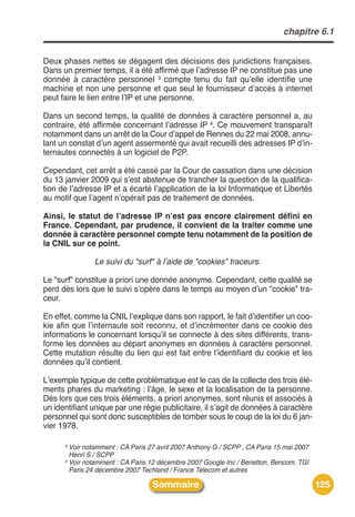 chapitre 6.1


Deux phases nettes se dégagent des décisions des juridictions françaises.
Dans un premier temps, il a été affirmé que lʼadresse IP ne constitue pas une
donnée à caractère personnel 3 compte tenu du fait quʼelle identifie une
machine et non une personne et que seul le fournisseur dʼaccès à internet
peut faire le lien entre lʼIP et une personne.

Dans un second temps, la qualité de données à caractère personnel a, au
contraire, été affirmée concernant lʼadresse IP 4. Ce mouvement transparaît
notamment dans un arrêt de la Cour dʼappel de Rennes du 22 mai 2008, annu-
lant un constat dʼun agent assermenté qui avait recueilli des adresses IP dʼin-
ternautes connectés à un logiciel de P2P.

Cependant, cet arrêt a été cassé par la Cour de cassation dans une décision
du 13 janvier 2009 qui sʼest abstenue de trancher la question de la qualifica-
tion de lʼadresse IP et a écarté lʼapplication de la loi Informatique et Libertés
au motif que lʼagent nʼopérait pas de traitement de données.

Ainsi, le statut de lʼadresse IP nʼest pas encore clairement défini en
France. Cependant, par prudence, il convient de la traiter comme une
donnée à caractère personnel compte tenu notamment de la position de
la CNIL sur ce point.

               Le suivi du "surf" à l’aide de "cookies" traceurs.

Le "surf" constitue a priori une donnée anonyme. Cependant, cette qualité se
perd dès lors que le suivi sʼopère dans le temps au moyen dʼun "cookie" tra-
ceur.

En effet, comme la CNIL lʼexplique dans son rapport, le fait dʼidentifier un coo-
kie afin que lʼinternaute soit reconnu, et dʼincrémenter dans ce cookie des
informations le concernant lorsquʼil se connecte à des sites différents, trans-
forme les données au départ anonymes en données à caractère personnel.
Cette mutation résulte du lien qui est fait entre lʼidentifiant du cookie et les
données quʼil contient.

Lʼexemple typique de cette problématique est le cas de la collecte des trois élé-
ments phares du marketing : lʼâge, le sexe et la localisation de la personne.
Dès lors que ces trois éléments, a priori anonymes, sont réunis et associés à
un identifiant unique par une régie publicitaire, il sʼagit de données à caractère
personnel qui sont donc susceptibles de tomber sous le coup de la loi du 6 jan-
vier 1978.

      3 Voir notamment : CA Paris 27 avril 2007 Anthony G / SCPP , CA Paris 15 mai 2007
        Henri S / SCPP
      4 Voir notamment : CA Paris 12 décembre 2007 Google Inc / Benetton, Bencom, TGI

        Paris 24 décembre 2007 Techland / France Telecom et autres

                                   Sommaire                                               125
 