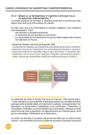 CADRE JURIDIQUE DU MARKETING COMPORTEMENTAL


      6.1.3 QUAND LA LOI INFORMATIQUE ET LIBERTÉS S’APPLIQUE-T-ELLE
            AU MARKETING COMPORTEMENTAL ?
      La simple existence de données à caractère personnel ne permet pas dʼap-
      pliquer ipso facto la loi Informatique et Libertés.

      En effet, pour que la loi Informatique et Libertés sʼapplique, trois conditions
      sont nécessaires. Il faut :
         - des données à caractère personnel,
         - un traitement de ces données ou dʼun fichier,
         - un responsable de ce traitement en France ou faisant appel à des moyens
           de traitement en France.

       Extrait de l’article 2 de la loi du 6 janvier 1978
       La présente loi s’applique aux traitements automatisés de données à caractère
       personnel, ainsi qu’aux traitements non automatisés de données à caractère
       personnel contenues ou appelées à figurer dans des fichiers, à l’exception des
       traitements mis en œuvre pour l’exercice d’activités exclusivement person-
       nelles, lorsque leur responsable remplit les conditions prévues à l’article 5.




      6.1.3.1 Un traitement de données à caractère personnel
      Le traitement est défini à lʼarticle 2 de la loi du 6 janvier 1978 comme étant :
      « toute opération ou tout ensemble dʼopérations portant sur de telles données,
      quel que soit le procédé utilisé, et notamment la collecte, lʼenregistrement, lʼor-
      ganisation, la conservation, lʼadaptation ou la modification, lʼextraction, la
      consultation, lʼutilisation, la communication par transmission, diffusion ou toute
      autre forme de mise à disposition, le rapprochement ou lʼinterconnexion, ainsi
      que le verrouillage, lʼeffacement ou la destruction. »

      Le fichier de données à caractère personnel est défini par ce même article
      comme « tout ensemble structuré et stable de données à caractère personnel

126                                    Sommaire
 
