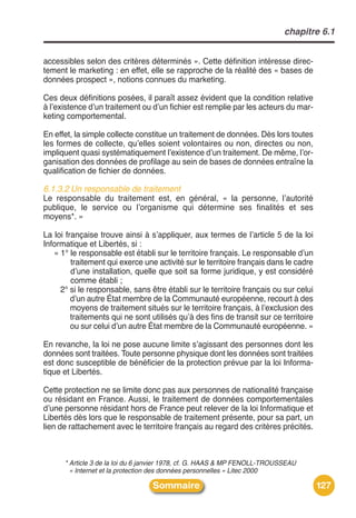 chapitre 6.1


accessibles selon des critères déterminés ». Cette définition intéresse direc-
tement le marketing : en effet, elle se rapproche de la réalité des « bases de
données prospect », notions connues du marketing.

Ces deux définitions posées, il paraît assez évident que la condition relative
à lʼexistence dʼun traitement ou dʼun fichier est remplie par les acteurs du mar-
keting comportemental.

En effet, la simple collecte constitue un traitement de données. Dès lors toutes
les formes de collecte, quʼelles soient volontaires ou non, directes ou non,
impliquent quasi systématiquement lʼexistence dʼun traitement. De même, lʼor-
ganisation des données de profilage au sein de bases de données entraîne la
qualification de fichier de données.

6.1.3.2 Un responsable de traitement
Le responsable du traitement est, en général, « la personne, lʼautorité
publique, le service ou lʼorganisme qui détermine ses finalités et ses
moyens*. »

La loi française trouve ainsi à sʼappliquer, aux termes de lʼarticle 5 de la loi
Informatique et Libertés, si :
   « 1° le responsable est établi sur le territoire français. Le responsable dʼun
         traitement qui exerce une activité sur le territoire français dans le cadre
         dʼune installation, quelle que soit sa forme juridique, y est considéré
         comme établi ;
     2° si le responsable, sans être établi sur le territoire français ou sur celui
         dʼun autre État membre de la Communauté européenne, recourt à des
         moyens de traitement situés sur le territoire français, à lʼexclusion des
         traitements qui ne sont utilisés quʼà des fins de transit sur ce territoire
         ou sur celui dʼun autre État membre de la Communauté européenne. »

En revanche, la loi ne pose aucune limite sʼagissant des personnes dont les
données sont traitées. Toute personne physique dont les données sont traitées
est donc susceptible de bénéficier de la protection prévue par la loi Informa-
tique et Libertés.

Cette protection ne se limite donc pas aux personnes de nationalité française
ou résidant en France. Aussi, le traitement de données comportementales
dʼune personne résidant hors de France peut relever de la loi Informatique et
Libertés dès lors que le responsable de traitement présente, pour sa part, un
lien de rattachement avec le territoire français au regard des critères précités.



      * Article 3 de la loi du 6 janvier 1978, cf. G. HAAS & MP FENOLL-TROUSSEAU
        « Internet et la protection des données personnelles » Litec 2000

                                  Sommaire                                             127
 