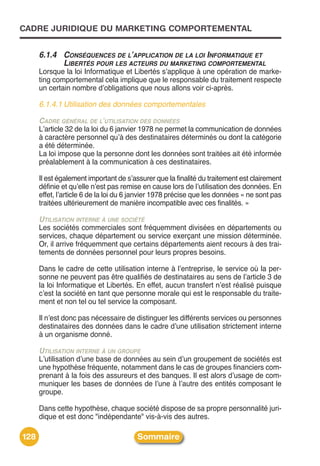 CADRE JURIDIQUE DU MARKETING COMPORTEMENTAL


      6.1.4 CONSÉQUENCES DE L’APPLICATION DE LA LOI INFORMATIQUE ET
            LIBERTÉS POUR LES ACTEURS DU MARKETING COMPORTEMENTAL
      Lorsque la loi Informatique et Libertés sʼapplique à une opération de marke-
      ting comportemental cela implique que le responsable du traitement respecte
      un certain nombre dʼobligations que nous allons voir ci-après.

      6.1.4.1 Utilisation des données comportementales

      CADRE GÉNÉRAL DE L’UTILISATION DES DONNÉES
      Lʼarticle 32 de la loi du 6 janvier 1978 ne permet la communication de données
      à caractère personnel quʼà des destinataires déterminés ou dont la catégorie
      a été déterminée.
      La loi impose que la personne dont les données sont traitées ait été informée
      préalablement à la communication à ces destinataires.

      Il est également important de sʼassurer que la finalité du traitement est clairement
      définie et quʼelle nʼest pas remise en cause lors de lʼutilisation des données. En
      effet, lʼarticle 6 de la loi du 6 janvier 1978 précise que les données « ne sont pas
      traitées ultérieurement de manière incompatible avec ces finalités. »

      UTILISATION INTERNE À UNE SOCIÉTÉ
      Les sociétés commerciales sont fréquemment divisées en départements ou
      services, chaque département ou service exerçant une mission déterminée.
      Or, il arrive fréquemment que certains départements aient recours à des trai-
      tements de données personnel pour leurs propres besoins.

      Dans le cadre de cette utilisation interne à lʼentreprise, le service où la per-
      sonne ne peuvent pas être qualifiés de destinataires au sens de lʼarticle 3 de
      la loi Informatique et Libertés. En effet, aucun transfert nʼest réalisé puisque
      cʼest la société en tant que personne morale qui est le responsable du traite-
      ment et non tel ou tel service la composant.

      Il nʼest donc pas nécessaire de distinguer les différents services ou personnes
      destinataires des données dans le cadre dʼune utilisation strictement interne
      à un organisme donné.

      UTILISATION INTERNE À UN GROUPE
      Lʼutilisation dʼune base de données au sein dʼun groupement de sociétés est
      une hypothèse fréquente, notamment dans le cas de groupes financiers com-
      prenant à la fois des assureurs et des banques. Il est alors dʼusage de com-
      muniquer les bases de données de lʼune à lʼautre des entités composant le
      groupe.

      Dans cette hypothèse, chaque société dispose de sa propre personnalité juri-
      dique et est donc "indépendante" vis-à-vis des autres.

128                                     Sommaire
 