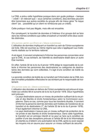 chapitre 6.1


La CNIL a prévu cette hypothèse puisque dans son guide pratique « banque
– crédit » en relevant que « sous certaines conditions, [les] données peuvent
être transmises aux autres sociétés du groupe afin de mieux gérer "le risque
client" (ex. : possibilité quʼun client ne rembourse pas un crédit).

Cette pratique nʼest pas illégale, mais elle est encadrée.

Par conséquent, le transfert de données à lʼintérieur dʼun groupe doit se faire
dans les mêmes conditions que celles encadrant un transfert entre deux socié-
tés distinctes.

UTILISATION LIMITÉE AUX ETATS DE L’UNION EUROPÉENNE
Lʼutilisation de données impliquant un transfert au sein de lʼUnion européenne
est licite. Elle est soumise au même régime que celui sʼappliquant aux traite-
ments réalisés sur le territoire national.

A cet égard, il convient simplement dʼinformer les personnes concernées ainsi
que la CNIL, le cas échéant, de lʼidentité du destinataire établi dans un autre
Etat membre.

En effet, lʼarticle 32 de la loi du 6 janvier 1978 oblige le responsable de la col-
lecte à informer les personnes des destinataires ou catégories de destina-
taires des données qui sont collectées. Il sʼagit dʼune condition de licéité du
traitement.

La seconde condition de licéité de ce transfert est lʼinformation de la CNIL lors
des formalités préalables effectuées le cas échéant par le responsable de trai-
tement.

UTILISATION HORS DE L’UNION EUROPÉENNE
Lʼutilisation des données en dehors de lʼUnion européenne est prévue et orga-
nisée aux articles 68 et suivants de la loi du 6 janvier 1978. Deux hypothèses
sont prévues :
   - Le pays destinataire assure un niveau de protection suffisant de la vie pri-
      vée et des libertés et droits fondamentaux selon la Commission euro-
      péenne. Dans ce cas, comme pour tous les transferts étudiés, il convient
      dʼinformer la personne dont les données sont traitées de lʼexistence de ce
      transfert et du destinataire (7° de lʼarticle 32 de la loi du 6 janvier 1978).
      Il faut également informer la CNIL.
   - Le pays destinataire nʼassure pas un niveau suffisant de protection de la
      vie privée et des libertés et droits fondamentaux. Dans cette hypothèse,
      le transfert est en principe interdit et ne peut se faire quʼà condition de
      justifier dʼune des exceptions prévues à lʼarticle 69 de la loi Informatique
      et Libertés ou dʼobtenir une autorisation de la CNIL après lui avoir exposé
      les moyens mis en œuvre pour assurer un niveau suffisant de sécurité.

                                  Sommaire                                             129
 
