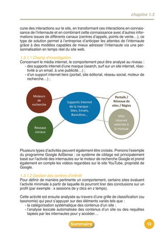 chapitre 1.3


cune des interactions sur le site, en transformant ces interactions en connais-
sance de lʼinternaute et en combinant cette connaissance avec dʼautres infor-
mations issues de différents canaux (centres dʼappels, points de vente…), ce
type de solution permet à lʼentreprise dʼanticiper les attentes de lʼinternaute
grâce à des modèles capables de mieux adresser lʼinternaute via une per-
sonnalisation en temps réel du site web.

1.3.1.1 Champ d’investigation
Concernant le média internet, le comportement peut être analysé au niveau :
  - des supports internet dʼune marque (search, surf sur un site internet, réac-
    tivité à un email, à une publicité…) ;
  - dʼun support internet tiers (portail, site éditorial, réseau social, moteur de
    recherche…) ;




Plusieurs types dʼactivités peuvent également être croisés. Prenons lʼexemple
du programme Google AdSense ; ce système de ciblage est principalement
basé sur lʼactivité des internautes sur le moteur de recherche Google et prend
également en compte les vidéos regardées sur le site YouTube, propriété de
Google.

1.3.1.2 Gestion des centres d’intérêt
Pour définir de manière pertinente un comportement, certains sites évaluent
lʼactivité minimale à partir de laquelle ils pourront tirer des conclusions sur un
profil (par exemple : x sessions de y clics en z temps).

Cette activité est ensuite analysée au travers dʼune grille de classification (ou
taxonomie) qui peut sʼappuyer sur des éléments variés tels que :
   - la catégorisation systématique des contenus dʼun site ;
   - lʼanalyse lexicale automatisée des contenus dʼun site ou des requêtes
     tapées par les internautes pour y accéder....

                                 Sommaire                                            13
 