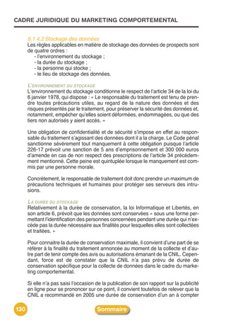CADRE JURIDIQUE DU MARKETING COMPORTEMENTAL


      6.1.4.2 Stockage des données
      Les règles applicables en matière de stockage des données de prospects sont
      de quatre ordres :
         - lʼenvironnement du stockage ;
         - la durée du stockage ;
         - la personne qui stocke ;
         - le lieu de stockage des données.

      L’ENVIRONNEMENT DU STOCKAGE
      Lʼenvironnement du stockage conditionne le respect de lʼarticle 34 de la loi du
      6 janvier 1978, qui dispose : « Le responsable du traitement est tenu de pren-
      dre toutes précautions utiles, au regard de la nature des données et des
      risques présentés par le traitement, pour préserver la sécurité des données et,
      notamment, empêcher quʼelles soient déformées, endommagées, ou que des
      tiers non autorisés y aient accès. »

      Une obligation de confidentialité et de sécurité sʼimpose en effet au respon-
      sable du traitement sʼagissant des données dont il a la charge. Le Code pénal
      sanctionne sévèrement tout manquement à cette obligation puisque lʼarticle
      226-17 prévoit une sanction de 5 ans dʼemprisonnement et 300 000 euros
      dʼamende en cas de non respect des prescriptions de lʼarticle 34 précédem-
      ment mentionné. Cette peine est quintuplée lorsque le manquement est com-
      mis par une personne morale.

      Concrètement, le responsable de traitement doit donc prendre un maximum de
      précautions techniques et humaines pour protéger ses serveurs des intru-
      sions.

      LA DURÉE DU STOCKAGE
      Relativement à la durée de conservation, la loi Informatique et Libertés, en
      son article 6, prévoit que les données sont conservées « sous une forme per-
      mettant lʼidentification des personnes concernées pendant une durée qui nʼex-
      cède pas la durée nécessaire aux finalités pour lesquelles elles sont collectées
      et traitées. »

      Pour connaitre la durée de conservation maximale, il convient dʼune part de se
      référer à la finalité du traitement annoncée au moment de la collecte et dʼau-
      tre part de tenir compte des avis ou autorisations émanant de la CNIL. Cepen-
      dant, force est de constater que la CNIL nʼa pas prévu de durée de
      conservation spécifique pour la collecte de données dans le cadre du marke-
      ting comportemental.

      Si elle nʼa pas saisi lʼoccasion de la publication de son rapport sur la publicité
      en ligne pour se prononcer sur ce point, il convient toutefois de relever que la
      CNIL a recommandé en 2005 une durée de conservation dʼun an à compter

130                                    Sommaire
 