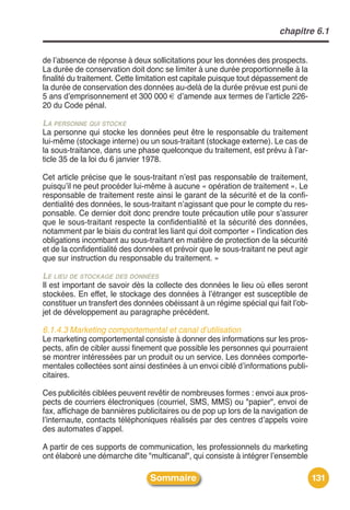 chapitre 6.1


de lʼabsence de réponse à deux sollicitations pour les données des prospects.
La durée de conservation doit donc se limiter à une durée proportionnelle à la
finalité du traitement. Cette limitation est capitale puisque tout dépassement de
la durée de conservation des données au-delà de la durée prévue est puni de
5 ans dʼemprisonnement et 300 000 € dʼamende aux termes de lʼarticle 226-
20 du Code pénal.

LA PERSONNE QUI STOCKE
La personne qui stocke les données peut être le responsable du traitement
lui-même (stockage interne) ou un sous-traitant (stockage externe). Le cas de
la sous-traitance, dans une phase quelconque du traitement, est prévu à lʼar-
ticle 35 de la loi du 6 janvier 1978.

Cet article précise que le sous-traitant nʼest pas responsable de traitement,
puisquʼil ne peut procéder lui-même à aucune « opération de traitement ». Le
responsable de traitement reste ainsi le garant de la sécurité et de la confi-
dentialité des données, le sous-traitant nʼagissant que pour le compte du res-
ponsable. Ce dernier doit donc prendre toute précaution utile pour sʼassurer
que le sous-traitant respecte la confidentialité et la sécurité des données,
notamment par le biais du contrat les liant qui doit comporter « lʼindication des
obligations incombant au sous-traitant en matière de protection de la sécurité
et de la confidentialité des données et prévoir que le sous-traitant ne peut agir
que sur instruction du responsable du traitement. »

LE LIEU DE STOCKAGE DES DONNÉES
Il est important de savoir dès la collecte des données le lieu où elles seront
stockées. En effet, le stockage des données à lʼétranger est susceptible de
constituer un transfert des données obéissant à un régime spécial qui fait lʼob-
jet de développement au paragraphe précédent.

6.1.4.3 Marketing comportemental et canal d’utilisation
Le marketing comportemental consiste à donner des informations sur les pros-
pects, afin de cibler aussi finement que possible les personnes qui pourraient
se montrer intéressées par un produit ou un service. Les données comporte-
mentales collectées sont ainsi destinées à un envoi ciblé dʼinformations publi-
citaires.

Ces publicités ciblées peuvent revêtir de nombreuses formes : envoi aux pros-
pects de courriers électroniques (courriel, SMS, MMS) ou "papier", envoi de
fax, affichage de bannières publicitaires ou de pop up lors de la navigation de
lʼinternaute, contacts téléphoniques réalisés par des centres dʼappels voire
des automates dʼappel.

A partir de ces supports de communication, les professionnels du marketing
ont élaboré une démarche dite "multicanal", qui consiste à intégrer lʼensemble

                                Sommaire                                            131
 