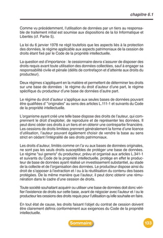 chapitre 6.1


Comme vu précédemment, lʼutilisation de données par un tiers au responsa-
ble de traitement initial est soumise aux dispositions de la loi Informatique et
Libertés (cf. Partie 5).

La loi du 6 janvier 1978 ne régit toutefois que les aspects liés à la protection
des données, le régime applicable aux aspects patrimoniaux de la cession de
droits étant fixé par le Code de la propriété intellectuelle.

La question est dʼimportance : le cessionnaire devra sʼassurer de disposer des
droits requis avant toute utilisation des données collectées, sauf à engager sa
responsabilité civile et pénale (délits de contrefaçon et dʼatteinte aux droits du
producteur).

Deux régimes sʼappliquent en la matière et permettent de déterminer les droits
sur une base de données : le régime du droit dʼauteur dʼune part, le régime
spécifique du producteur dʼune base de données dʼautre part.

Le régime du droit dʼauteur sʼapplique aux seules bases de données pouvant
être qualifiées dʼ "originales" au sens des articles L.111-1 et suivants du Code
de la propriété intellectuelle.

Lʼorganisme ayant créé une telle base dispose des droits de lʼauteur, qui com-
prennent le droit dʼexploiter, de reproduire et de représenter les données. Il
peut donc céder ces droits à un tiers et en obtenir une contrepartie financière.
Les cessions de droits limitées prennent généralement la forme dʼune licence
dʼutilisation, lʼauteur pouvant également choisir de vendre la base au sens
strict en cédant lʼintégralité de ses droits patrimoniaux.

Les droits dʼauteur, limités comme on lʼa vu aux bases de données originales,
ne sont pas les seuls droits susceptibles de protéger une base de données.
Le régime "sui generis" du producteur, prévu et organisé aux articles L.341-1
et suivants du Code de la propriété intellectuelle, protège en effet le produc-
teur de base de données ayant réalisé un investissement substantiel, au stade
de la collecte et de lʼorganisation des données. Le producteur dispose ainsi du
droit de sʼopposer à lʼextraction et / ou à la réutilisation du contenu des bases
protégées. De la même manière que lʼauteur, il peut donc obtenir une rému-
nération dans le cadre dʼune cession de droits.

Toute société souhaitant acquérir ou utiliser une base de données doit donc véri-
fier lʼexistence de droits sur cette base, avant de négocier avec lʼauteur et / ou le
producteur les cessions des droits requis pour lʼutilisation quʼelle souhaite en faire.

En tout état de cause, les droits faisant lʼobjet du contrat de cession doivent
être clairement définis conformément aux exigences du Code de la propriété
intellectuelle.

                                   Sommaire                                               133
 