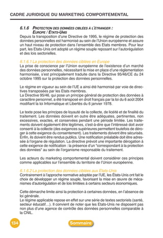 CADRE JURIDIQUE DU MARKETING COMPORTEMENTAL


      6.1.6 PROTECTION DES DONNÉES CIBLÉES À L’ÉTRANGER :
            EUROPE / ETATS-UNIS
      Depuis la transposition dʼune Directive de 1995, le régime de protection des
      données personnelles est harmonisé au sein de lʼUnion européenne et assure
      un haut niveau de protection dans lʼensemble des Etats membres. Pour leur
      part, les Etats-Unis ont adopté un régime souple reposant sur lʼautorégulation
      et des lois sectorielles.

      6.1.6.1 La protection des données ciblées en Europe
      La prise de conscience par lʼUnion européenne de lʼexistence dʼun marché
      des données personnelles, nécessitant la mise en place dʼune réglementation
      harmonisée, sʼest principalement traduite dans la Directive 95/46/CE du 24
      octobre 1995 sur la protection des données personnelles.

      Le régime en vigueur au sein de lʼUE a ainsi été harmonisé par voie de direc-
      tives transposées par les Etats membres.
      La Directive 95/46, qui pose un principe général de protection des données à
      caractère personnel, a été transposé en droit français par la loi du 6 août 2004
      modifiant la loi Informatique et Libertés du 6 janvier 1978.

      Le texte pose les principes de loyauté de la collecte, de licéité et de finalité du
      traitement. Les données doivent en outre être adéquates, pertinentes, non
      excessives, exactes, et conservées pendant une période limitée. Les traite-
      ments doivent également être légitimes, c'est-à-dire que lʼintéressé doit avoir
      consenti à la collecte (des exigences supérieures permettent toutefois de déro-
      ger à cette exigence du consentement). Les traitements doivent être sécurisés.
      Enfin, ils doivent être rendus publics. Une notification préalable doit être adres-
      sée à lʼorgane de régulation. La directive prévoit une importante dérogation à
      cette exigence de notification : la présence dʼun "correspondant à la protection
      des données" au sein de lʼorganisme responsable du traitement.

      Les acteurs du marketing comportemental doivent considérer ces principes
      comme applicables sur lʼensemble du territoire de lʼUnion européenne.

      6.1.6.2 La protection des données ciblées aux Etats-Unis
      Contrairement à lʼapproche normative adoptée par lʼUE, les États-Unis ont fait le
      choix de développer un régime souple, favorisant la mise en œuvre de méca-
      nismes d'autorégulation et de lois limitées à certains secteurs économiques.

      Cette démarche limite ainsi la protection à certaines données, en lʼabsence de
      loi générale.
      Le régime applicable repose en effet sur une série de textes sectoriels (santé,
      secteur éducatif…). Il convient de noter que les Etats-Unis ne disposent pas
      non plus dʼune agence de contrôle des données personnelles comparable à
      la CNIL.

134                                    Sommaire
 