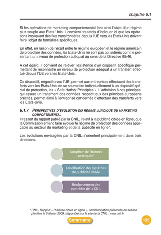 chapitre 6.1


Si les opérations de marketing comportemental font ainsi lʼobjet dʼun régime
plus souple aux Etats-Unis, il convient toutefois dʼindiquer ici que les opéra-
tions impliquant des flux transfrontières depuis lʼUE vers les Etats-Unis doivent
faire lʼobjet de formalités spécifiques.

En effet, en raison de lʼécart entre le régime européen et le régime américain
de protection des données, les Etats-Unis ne sont pas considérés comme pré-
sentant un niveau de protection adéquat au sens de la Directive 95/46.

A cet égard, il convient de relever lʼexistence dʼun dispositif spécifique per-
mettant de reconnaître un niveau de protection adéquat à un transfert effec-
tué depuis lʼUE vers les Etats-Unis.

Ce dispositif, négocié avec lʼUE, permet aux entreprises effectuant des trans-
ferts vers les Etats-Unis de se soumettre individuellement à un dispositif spé-
cial de protection, les « Safe Harbor Principles ». Lʼadhésion à ces principes,
qui assure un traitement des données respectueux des principes européens
précités, permet ainsi à lʼentreprise concernée dʼeffectuer des transferts vers
les Etats-Unis.

6.1.7 PERSPECTIVES D’ÉVOLUTION DU RÉGIME JURIDIQUE DU MARKETING
        COMPORTEMENTAL
Il ressort du rapport publié par la CNIL, relatif à la publicité ciblée en ligne, que
la Commission entend faire évoluer le régime de protection des données appli-
cable au secteur du marketing et de la publicité en ligne*.

Les évolutions envisagées par la CNIL sʼorientent principalement dans trois
directions.




      * CNIL, Rapport « Publicité ciblée en ligne », communication présentée en séance
        plénière le 5 février 2009, disponible sur le site de la CNIL : www.cnil.fr.

                                   Sommaire                                              135
 