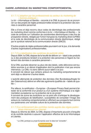 CADRE JURIDIQUE DU MARKETING COMPORTEMENTAL


      6.1.7.1 L’adoption par les professionnels du secteur du marketing de
              « bonnes pratiques »
      La loi « informatique et libertés » accorde à la CNIL le pouvoir de se pronon-
      cer sur des projets de règles professionnelles tendant à la protection des don-
      nées à caractère personnel.

      Elle a dʼores et déjà reconnu deux codes de déontologie des professionnels
      du marketing direct comme conformes à la loi « informatique et libertés » : le
      code de conduite sur lʼutilisation de coordonnées électroniques à des fins de
      prospection directe, rédigée par lʼUnion française du marketing direct (UFMD)
      et le code de déontologie de la communication directe électronique, rédigé
      par le syndicat national de la communication directe (SNCD).

      Dʼautres projets de règles professionnelles pourraient voir le jour, à la demande
      dʼautres organisations professionnelles.

      6.1.7.2 La labellisation des systèmes de publicité ciblée
      Depuis 2004, la CNIL dispose de la faculté de délivrer un « label à des produits
      ou à des procédures tendant à la protection des personnes à lʼégard du trai-
      tement des données à caractère personnel ».

      Si la CNIL souhaite décerner au plus vite des labels, cette délivrance est tou-
      tefois soumise à un décret dʼapplication dont la publication nʼest pas encore
      intervenue. La CNIL nʼa donc délivré aucun label à ce jour.
      Il convient de relever que certains acteurs du marketing comportemental se
      sont déjà vu décerner dʼautres labels.

      Lʼautorité allemande de protection des données (Der Bundesbeauftragte für
      den Datenschutz) délivre en effet des agréments qualifiés de « labels de qua-
      lité ».

      Par ailleurs, la certification « Europrise » (European Privacy Seal) permet dʼat-
      tester de la conformité dʼun produit ou dʼun système informatique à la régle-
      mentation européenne sur la protection de la vie privée*.
      Il convient de suivre les évolutions sur ce point afin dʼanticiper le développe-
      ment des pratiques de labellisation, susceptibles de consolider lʼimage des
      acteurs du marketing comportemental en affichant aux prospects tout comme
      aux partenaires une véritable culture de la protection des données.

      6.1.7.3 Le renforcement des contrôles menés auprès des régies publici-
              taires intervenant sur internet
      Depuis la réforme de 2004, la CNIL dispose dʼimportants pouvoirs dʼenquête
      et de contrôle destinés à assurer lʼapplication effective de la loi Informatique
      et Libertés.
            * La CNIL participe au projet Europrise avec le statut de "conseiller".

136                                        Sommaire
 
