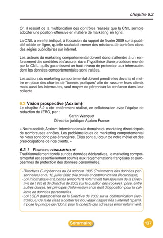 chapitre 6.2


Or, il ressort de la multiplication des contrôles réalisés que la CNIL semble
adopter une position offensive en matière de marketing en ligne.

La CNIL a en effet indiqué, à lʼoccasion du rapport de février 2009 sur la publi-
cité ciblée en ligne, quʼelle souhaitait mener des missions de contrôles dans
des régies publicitaires sur internet.

Les acteurs du marketing comportemental doivent donc sʼattendre à un ren-
forcement des contrôles et sʼassurer, dans lʼhypothèse dʼune procédure menée
par la CNIL, quʼils garantissent un haut niveau de protection aux internautes
dont les données comportementales sont traitées.

Les acteurs du marketing comportemental doivent prendre les devants et met-
tre en place des chartes de "bonnes pratiques" afin de rassurer leurs clients
mais aussi les internautes, seul moyen de pérenniser la confiance dans leur
collecte.


6.2 Vision prospective (Acxiom)
Le chapitre 6.2 a été entièrement réalisé, en collaboration avec lʼéquipe de
rédaction de lʼEBG, par :
                               Sarah Wanquet
                     Directrice juridique Acxiom France

« Notre société, Acxiom, intervient dans le domaine du marketing direct depuis
de nombreuses années. Les problématiques de marketing comportemental
ne nous sont donc pas étrangères. Elles sont au cœur de notre métier et des
préoccupations de nos clients. »

6.2.1 PRINCIPES FONDAMENTAUX
Traditionnellement fondé sur des données déclaratives, le marketing compor-
temental est essentiellement soumis aux réglementations françaises et euro-
péennes de protection des données personnelles.

 - Directives Européennes du 24 octobre 1995 (Traitements des données per-
   sonnelles) et du 12 juillet 2002 (Vie privée et communication électronique)
 - Loi Informatique et Libertés (emportant notamment transposition de la Direc-
   tive de 1995 et de Directive de 2002 sur la question des cookies) : pose, entre
   autres choses, les principes d’information et de droit d’opposition pour la col-
   lecte de données personnelles.
 - Loi LCEN (transposition de la Directive de 2002 sur la communication élec-
   tronique) Ce texte visait à contrer les nouveaux risques liés à internet (spam).
   Il pose le principe de l’Opt In pour la collecte des adresses email notamment.




                                  Sommaire                                            137
 