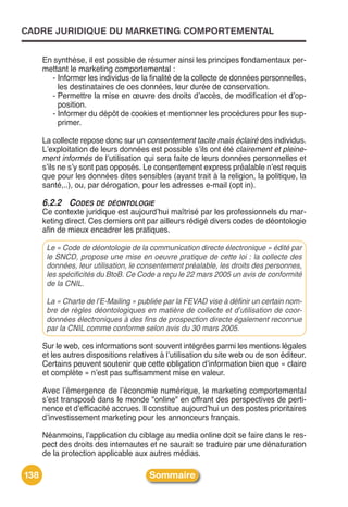 CADRE JURIDIQUE DU MARKETING COMPORTEMENTAL


      En synthèse, il est possible de résumer ainsi les principes fondamentaux per-
      mettant le marketing comportemental :
         - Informer les individus de la finalité de la collecte de données personnelles,
           les destinataires de ces données, leur durée de conservation.
         - Permettre la mise en œuvre des droits dʼaccès, de modification et dʼop-
           position.
         - Informer du dépôt de cookies et mentionner les procédures pour les sup-
           primer.

      La collecte repose donc sur un consentement tacite mais éclairé des individus.
      Lʼexploitation de leurs données est possible sʼils ont été clairement et pleine-
      ment informés de lʼutilisation qui sera faite de leurs données personnelles et
      sʼils ne sʼy sont pas opposés. Le consentement express préalable nʼest requis
      que pour les données dites sensibles (ayant trait à la religion, la politique, la
      santé,..), ou, par dérogation, pour les adresses e-mail (opt in).

      6.2.2 CODES DE DÉONTOLOGIE
      Ce contexte juridique est aujourdʼhui maîtrisé par les professionnels du mar-
      keting direct. Ces derniers ont par ailleurs rédigé divers codes de déontologie
      afin de mieux encadrer les pratiques.

       Le « Code de déontologie de la communication directe électronique » édité par
       le SNCD, propose une mise en oeuvre pratique de cette loi : la collecte des
       données, leur utilisation, le consentement préalable, les droits des personnes,
       les spécificités du BtoB. Ce Code a reçu le 22 mars 2005 un avis de conformité
       de la CNIL.

       La « Charte de l’E-Mailing » publiée par la FEVAD vise à définir un certain nom-
       bre de règles déontologiques en matière de collecte et d’utilisation de coor-
       données électroniques à des fins de prospection directe également reconnue
       par la CNIL comme conforme selon avis du 30 mars 2005.

      Sur le web, ces informations sont souvent intégrées parmi les mentions légales
      et les autres dispositions relatives à lʼutilisation du site web ou de son éditeur.
      Certains peuvent soutenir que cette obligation dʼinformation bien que « claire
      et complète » nʼest pas suffisamment mise en valeur.

      Avec lʼémergence de lʼéconomie numérique, le marketing comportemental
      sʼest transposé dans le monde "online" en offrant des perspectives de perti-
      nence et dʼefficacité accrues. Il constitue aujourdʼhui un des postes prioritaires
      dʼinvestissement marketing pour les annonceurs français.

      Néanmoins, lʼapplication du ciblage au media online doit se faire dans le res-
      pect des droits des internautes et ne saurait se traduire par une dénaturation
      de la protection applicable aux autres médias.

138                                    Sommaire
 
