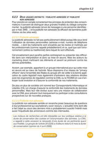 chapitre 6.2


6.2.3 DEUX USAGES DISTINCTS : PUBLICITÉ ADRESSÉE ET PUBLICITÉ
        NON ADRESSÉE
Pour prendre en compte correctement les principes de protection des consom-
mateurs il convient de distinguer deux grandes finalités du ciblage comporte-
mental : la publicité adressée (envoi de messages à une personne identifiée :
par e-mail, SMS…) et la publicité non adressée (la diffusion de bannières publi-
citaires via les sites web).

6.2.3.1 Publicité adressée
La publicité adressée ne fait pas particulièrement débat puisquʼelle sous-tend
lʼutilisation de données personnelles (adresse e-mail, numéro de téléphone
mobile….) dont les traitements sont encadrés par les textes et maîtrisés par
les professionnels (comme rappelé préalablement) et ce, quel que soit lʼenvi-
ronnement (online ou traditionnel) dans lequel ils sont effectués.

Cet encadrement peut paraître parfois contraignant ou présenter des difficul-
tés dans son interprétation et donc sa mise en œuvre. Mais les acteurs du
marketing direct maîtrisent ces éléments et savent se prémunir contre les
dérives potentielles.

Acxiom, par exemple, appartient à un groupe international pour qui cette mise
en œuvre est au cœur de lʼactivité. Nous disposons dʼun réseau de "privacy
officers" dans lʼensemble des filiales du groupe afin de veiller à la bonne appli-
cation du cadre législatif mais également dʼentretenir des relations étroites
avec les organismes de régulation comme la CNIL ou la FEDMA en vue dʼan-
ticiper toute évolution et dʼassurer la conformité de nos traitements.

De plus en plus de sociétés ont nommé leur Correspondants Informatique et
Libertés (CIL) en charge dʼassurer la conformité des traitements de données
personnelles. Mais leur rôle évolue aussi vers une mission de collaboration
avec la CNIL pour prévenir tout manquement ou participer à des consultations
prospectives sur de nouvelles pratiques.

6.2.3.2 Publicité non adressée
La publicité non adressée semble en revanche poser beaucoup de questions
à tout professionnel qui souhaiterait y avoir recours. Lʼactualité riche dont elle
a fait lʼobjet au cours des derniers mois a probablement suscité lʼintérêt mais
aussi lʼinquiétude des annonceurs comme des internautes.

 Les moteurs de recherches ont été interpellés sur leur politique relative à la
 durée de conservation des cookies et l’anonymisation des données. La CNIL
 a rappelé à cette occasion la nécessité d’une durée de vie pertinente quant
 aux finalités. Le groupe de l’article 29 (G29) a d’ailleurs réduit à 6 mois la durée
 de conservation (opinion du 4 avril 2008).


                                  Sommaire                                              139
 