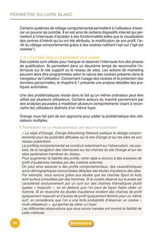 PÉRIMÈTRE DU LIVRE BLANC


      Certains systèmes de ciblage comportemental permettent à lʼutilisateur dʼexer-
      cer un pouvoir de contrôle. Il en est ainsi de certains dispositifs internet qui per-
      mettent à lʼinternaute dʼaccéder à des fonctionnalités telles que la visualisation
      des centres dʼintérêt qui lui ont été attribués, la modification de son profil, lʼar-
      rêt du ciblage comportemental grâce à des cookies notifiant lʼopt out ("opt out
      cookies").

      1.3.1.3 Limites liées à l’exploitation d’un cookie
      Des cookies sont utilisés pour marquer et observer lʼinternaute lors des phases
      de qualification. Ils permettent dans un deuxième temps de reconnaître lʼin-
      ternaute sur le site support ou le réseau de sites. Les actions de marketing
      peuvent alors être programmées selon la nature des cookies présents dans le
      navigateur de lʼutilisateur. Concernant lʼusage des cookies et la protection des
      données personnelles, le chapitre 6.1 présente une analyse détaillée des pra-
      tiques autorisées.

      Une des problématiques réside dans le fait quʼun même ordinateur peut être
      utilisé par plusieurs utilisateurs. Certains acteurs du marché parviennent par
      des analyses poussées à modéliser plusieurs comportements visant à recon-
      naître les utilisateurs distincts dʼun même foyer.

      Orange nous fait part de son approche pour pallier la problématique des utili-
      sateurs multiples.
       TRAITEMENT DE LA PROBLÉMATIQUE DES MULTI-UTILISATEURS
       « La régie d’Orange, Orange Advertising Network pratique le ciblage compor-
       temental pour les publicités diffusées sur le site Orange et sur les sites de son
       réseau publicitaire.
       Le profiling comportemental se construit notamment sur l’observation, via coo-
       kies, de la navigation des internautes sur les chaînes du site Orange et sur les
       sites partenaires membres du réseau.
       Pour augmenter la fiabilité des profils, notre régie a recours à des analyses de
       profil d’audiences menées par des instituts externes.
       On peut ainsi associer à des profils comportementaux, des caractéristiques
       socio-démographiques anonymisées déduites des études d’audience des sites.
       Par exemple, nous savons grâce aux études que les chaînes Sport et Auto
       sont surtout consultées par des hommes. Si le cookie observé sur le poste est
       caractérisé exclusivement par un surf sur des chaînes thématiques plutôt
       typées « masculin », on en déduira que l’on peut de façon fiable cibler un
       homme. Si en revanche les études d’audience révèlent des chaînes de profil
       typiquement masculin et d’autres de profil typiquement féminin pour un même
       surf, on considèrera que l’on a une forte probabilité d’observer un cookie «
       multi-utilisateurs », qui permet de cibler un foyer.
       Les différentes observations que nous avons menées ont montré la fiabilité de
       cette méthode.

 14                                     Sommaire
 