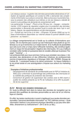 CADRE JURIDIQUE DU MARKETING COMPORTEMENTAL


       Les réseaux sociaux : la gestion des données personnelles déclaratives et l’uti-
       lisation de logiciels spécifiques ont conduit la CNIL à demander des complé-
       ments d’information aux acteurs concernés. Mais surtout pour la première fois,
       sous la pression des utilisateurs eux-mêmes un de ces réseaux a décidé de
       revenir à une politique de demande de consentement actif.
       Les partenariats "à risque" : Phorm et les FAI pour du « traçage » comporte-
       mental. L’ICO (organe de régulation anglais pour la protection des données
       personnelles) a demandé que pendant toute la durée des tests l’opt in soit
       obtenu. Depuis, les expérimentations ont été interrompues.
       Le « Portrait qui met le feu à la toile » (l’Express 16 janvier 2009) qui sur la
       base d’informations disponibles sur internet dresse le portrait détaillé d’une
       personne « au hasard ».

      Le ciblage comportemental est ici fondé sur la collecte dʼinformations ano-
      nymes. On ne cherche pas à savoir qui est lʼinternaute mais plutôt ce qui lʼin-
      téresse ou ce quʼil recherche à un instant donné. Si la multitude de possibilités
      que cela ouvre crée un enjeu dans lʼefficacité marketing, elle constitue égale-
      ment un risque fort de perception négative des internautes. On a pu dʼailleurs
      constater cette montée en puissance dans le vocable utilisé par la presse ("tra-
      çage", "tracking", … ).
      Les professionnels que nous sommes nʼont pu que constater ces enjeux. Lʼob-
      servation des déclarations et des différentes initiatives de professionnels
      comme dʼorganismes régulateurs à lʼétranger (NAI, IAB, FEDMA, Groupe de
      lʼarticle 29…) conduisent toutes à la même conclusion : le risque dʼatteinte à
      la vie privée existe et une autorégulation sʼimpose aux acteurs du marketing
      direct.

       Exemples d’initiatives professionnelles
        - Développement de standards de confidentialité avec le P3P (à l’initiative du
          W3C) pour uniformiser le paramétrage des préférences des internautes et
          la visibilité des politiques de protection des données
        - Consortium de gestion de suppression des cookies avec la NAI visant à
          auditer les cookies présents sur le PC de l’utilisateur et lui offrir la possibi-
          lité de les supprimer


      6.2.4 NATURE DES DONNÉES PERSONNELLES
      Or, toute la difficulté tient dans la nature des données de navigation qui ne
      peuvent être qualifiées de données personnelles au sens de la Loi informa-
      tique et Libertés.

      En effet, les textes mentionnés ci-avant sʼappliquent aux seules données per-
      sonnelles ("personal identifiable information" ou "PII") définies comme « toute
      information relative à une personne physique identifiée ou qui peut être iden-
      tifiée, directement ou indirectement » (Art 2 de la Loi I&L).

140                                     Sommaire
 