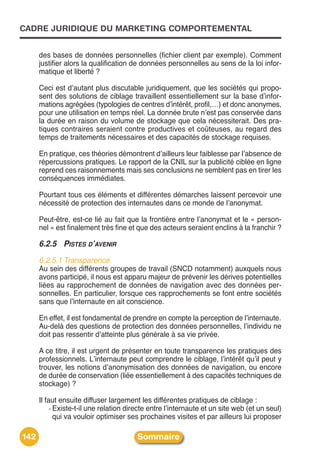 CADRE JURIDIQUE DU MARKETING COMPORTEMENTAL


      des bases de données personnelles (fichier client par exemple). Comment
      justifier alors la qualification de données personnelles au sens de la loi infor-
      matique et liberté ?

      Ceci est dʼautant plus discutable juridiquement, que les sociétés qui propo-
      sent des solutions de ciblage travaillent essentiellement sur la base dʼinfor-
      mations agrégées (typologies de centres dʼintérêt, profil,…) et donc anonymes,
      pour une utilisation en temps réel. La donnée brute nʼest pas conservée dans
      la durée en raison du volume de stockage que cela nécessiterait. Des pra-
      tiques contraires seraient contre productives et coûteuses, au regard des
      temps de traitements nécessaires et des capacités de stockage requises.

      En pratique, ces théories démontrent dʼailleurs leur faiblesse par lʼabsence de
      répercussions pratiques. Le rapport de la CNIL sur la publicité ciblée en ligne
      reprend ces raisonnements mais ses conclusions ne semblent pas en tirer les
      conséquences immédiates.

      Pourtant tous ces éléments et différentes démarches laissent percevoir une
      nécessité de protection des internautes dans ce monde de lʼanonymat.

      Peut-être, est-ce lié au fait que la frontière entre lʼanonymat et le « person-
      nel » est finalement très fine et que des acteurs seraient enclins à la franchir ?

      6.2.5 PISTES D’AVENIR
      6.2.5.1 Transparence
      Au sein des différents groupes de travail (SNCD notamment) auxquels nous
      avons participé, il nous est apparu majeur de prévenir les dérives potentielles
      liées au rapprochement de données de navigation avec des données per-
      sonnelles. En particulier, lorsque ces rapprochements se font entre sociétés
      sans que lʼinternaute en ait conscience.

      En effet, il est fondamental de prendre en compte la perception de lʼinternaute.
      Au-delà des questions de protection des données personnelles, lʼindividu ne
      doit pas ressentir dʼatteinte plus générale à sa vie privée.

      A ce titre, il est urgent de présenter en toute transparence les pratiques des
      professionnels. Lʼinternaute peut comprendre le ciblage, lʼintérêt quʼil peut y
      trouver, les notions dʼanonymisation des données de navigation, ou encore
      de durée de conservation (liée essentiellement à des capacités techniques de
      stockage) ?

      Il faut ensuite diffuser largement les différentes pratiques de ciblage :
           - Existe-t-il une relation directe entre lʼinternaute et un site web (et un seul)
             qui va vouloir optimiser ses prochaines visites et par ailleurs lui proposer

142                                     Sommaire
 