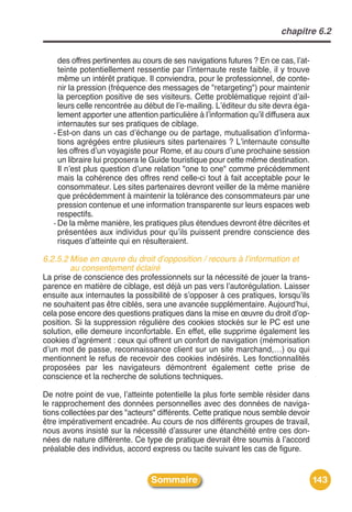 chapitre 6.2


     des offres pertinentes au cours de ses navigations futures ? En ce cas, lʼat-
     teinte potentiellement ressentie par lʼinternaute reste faible, il y trouve
     même un intérêt pratique. Il conviendra, pour le professionnel, de conte-
     nir la pression (fréquence des messages de "retargeting") pour maintenir
     la perception positive de ses visiteurs. Cette problématique rejoint dʼail-
     leurs celle rencontrée au début de lʼe-mailing. Lʼéditeur du site devra éga-
     lement apporter une attention particulière à lʼinformation quʼil diffusera aux
     internautes sur ses pratiques de ciblage.
   - Est-on dans un cas dʼéchange ou de partage, mutualisation dʼinforma-
     tions agrégées entre plusieurs sites partenaires ? Lʼinternaute consulte
     les offres dʼun voyagiste pour Rome, et au cours dʼune prochaine session
     un libraire lui proposera le Guide touristique pour cette même destination.
     Il nʼest plus question dʼune relation "one to one" comme précédemment
     mais la cohérence des offres rend celle-ci tout à fait acceptable pour le
     consommateur. Les sites partenaires devront veiller de la même manière
     que précédemment à maintenir la tolérance des consommateurs par une
     pression contenue et une information transparente sur leurs espaces web
     respectifs.
   - De la même manière, les pratiques plus étendues devront être décrites et
     présentées aux individus pour quʼils puissent prendre conscience des
     risques dʼatteinte qui en résulteraient.

6.2.5.2 Mise en œuvre du droit d’opposition / recours à l’information et
        au consentement éclairé
La prise de conscience des professionnels sur la nécessité de jouer la trans-
parence en matière de ciblage, est déjà un pas vers lʼautorégulation. Laisser
ensuite aux internautes la possibilité de sʼopposer à ces pratiques, lorsquʼils
ne souhaitent pas être ciblés, sera une avancée supplémentaire. Aujourdʼhui,
cela pose encore des questions pratiques dans la mise en œuvre du droit dʼop-
position. Si la suppression régulière des cookies stockés sur le PC est une
solution, elle demeure inconfortable. En effet, elle supprime également les
cookies dʼagrément : ceux qui offrent un confort de navigation (mémorisation
dʼun mot de passe, reconnaissance client sur un site marchand,…) ou qui
mentionnent le refus de recevoir des cookies indésirés. Les fonctionnalités
proposées par les navigateurs démontrent également cette prise de
conscience et la recherche de solutions techniques.

De notre point de vue, lʼatteinte potentielle la plus forte semble résider dans
le rapprochement des données personnelles avec des données de naviga-
tions collectées par des "acteurs" différents. Cette pratique nous semble devoir
être impérativement encadrée. Au cours de nos différents groupes de travail,
nous avons insisté sur la nécessité dʼassurer une étanchéité entre ces don-
nées de nature différente. Ce type de pratique devrait être soumis à lʼaccord
préalable des individus, accord express ou tacite suivant les cas de figure.


                                 Sommaire                                             143
 