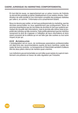 CADRE JURIDIQUE DU MARKETING COMPORTEMENTAL


      En tout état de cause, ce rapprochement par un acteur inconnu de lʼindividu
      ne devrait être possible quʼaprès lʼétablissement dʼune relation directe, lʼiden-
      tification de cette société et une information complète des pratiques réalisées
      par celle-ci, en somme : lʼinformation et le consentement éclairé.

      Nous ne devons pas oublier, en tant que professionnels du marketing, que les
      données personnelles ne nous appartiennent pas juridiquement. Nous ne
      sommes propriétaires que de nos bases de données en tant que système per-
      mettant de recueillir des informations, mais la donnée elle-même reste la pro-
      priété des individus quʼelle concerne. Cela justifie pleinement que les individus
      conservent le droit de sʼopposer à lʼutilisation de leurs informations et donc
      soient conscient de la collecte qui en est faite (par des cookies ou tout autre
      moyen) et par qui.

      6.2.6 AUTORÉGULATION
      Lʼautorégulation est en cours, de nombreuses associations professionnelles
      ont déjà émis des recommandations auprès de leurs membres, publié des
      codes de bonne conduite. La transparence et lʼétanchéité semblent dʼailleurs
      être les deux piliers retenus de manière quasi unanime.

      Les institutions gouvernementales se sont elles aussi saisies du sujet et main-
      tiennent une pression en faveur de cette régulation par lʼindustrie.




144                                   Sommaire
 
