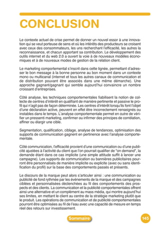 CONCLUSION
Le contexte actuel de crise permet de donner un nouvel essor à une innova-
tion qui se veut porteuse de sens et où les intérêts des producteurs se croisent
avec ceux des consommateurs, les uns recherchant lʼefficacité, les autres la
reconnaissance, et chacun apportant sa contribution. Le développement des
outils internet et du web 2.0 a ouvert la voie à de nouveaux modèles écono-
miques et à de nouveaux modes de gestion de la relation client.

Le marketing comportemental sʼinscrit dans cette lignée, permettant dʼadres-
ser le bon message à la bonne personne au bon moment dans un contexte
mono ou multicanal (internet et tous les autres canaux de communication et
de distribution pouvant être associés dans une même démarche). Une
approche gagnant/gagnant qui semble aujourdʼhui convaincre un nombre
croissant dʼentreprises.

Côté analyse, les techniques comportementales fiabilisent la notion de col-
lecte de centres dʼintérêt en qualifiant de manière pertinente et passive le pro-
fil qui nʼagit pas de façon déterminée. Les centres dʼintérêt lorsquʼils font lʼobjet
dʼune déclaration active, peuvent en effet être incorrectement renseignés ou
instables dans le temps. Lʼanalyse comportementale permet en outre de véri-
fier un pressenti marketing, confirmer ou infirmer des principes de corrélation,
affiner ou élargir une cible.

Segmentation, qualification, ciblage, analyse de tendances, optimisation des
supports de communication gagnent en pertinence avec lʼanalyse comporte-
mentale.

Côté communication, lʼefficacité provient dʼune communication ou dʼune publi-
cité ajustées à lʼactivité du client que lʼon pourrait qualifier de "on demand", la
demande étant dans ce cas implicite (une simple attitude suffit à lancer une
campagne). Les supports de communication ou bannières publicitaires pour-
ront être personnalisés de manière implicite ou explicite (avec ou sans identi-
fication du profil) sur la base des comportements passés et présents.

Le discours de la marque peut alors sʼarticuler ainsi : une communication ou
publicité de fond rythmée par les événements de la marque et des campagnes
ciblées et personnalisées déclenchées au fil des comportements des pros-
pects et des clients. La communication et la publicité comportementales offrent
ainsi une alternative et un complément au mass média, qui montre aujourdʼhui
ses limites, en mettant le client au centre de la stratégie marketing plutôt que
le produit. Les opérations de communication et de publicité comportementales
pourront être optimisées au fil de lʼeau avec une capacité de mesure en temps
réel des retours sur investissement.

                                  Sommaire                                              145
 