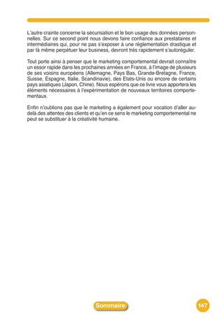 Lʼautre crainte concerne la sécurisation et le bon usage des données person-
nelles. Sur ce second point nous devons faire confiance aux prestataires et
intermédiaires qui, pour ne pas sʼexposer à une règlementation drastique et
par là même perpétuer leur business, devront très rapidement sʼautoréguler.

Tout porte ainsi à penser que le marketing comportemental devrait connaître
un essor rapide dans les prochaines années en France, à lʼimage de plusieurs
de ses voisins européens (Allemagne, Pays Bas, Grande-Bretagne, France,
Suisse, Espagne, Italie, Scandinavie), des Etats-Unis ou encore de certains
pays asiatiques (Japon, Chine). Nous espérons que ce livre vous apportera les
éléments nécessaires à lʼexpérimentation de nouveaux territoires comporte-
mentaux.

Enfin nʼoublions pas que le marketing a également pour vocation dʼaller au-
delà des attentes des clients et quʼen ce sens le marketing comportemental ne
peut se substituer à la créativité humaine.




                               Sommaire                                         147
 
