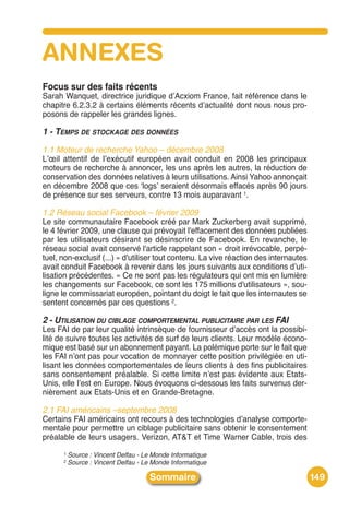 ANNEXES
Focus sur des faits récents
Sarah Wanquet, directrice juridique dʼAcxiom France, fait référence dans le
chapitre 6.2.3.2 à certains éléments récents dʼactualité dont nous nous pro-
posons de rappeler les grandes lignes.

1 - TEMPS DE STOCKAGE DES DONNÉES
1.1 Moteur de recherche Yahoo – décembre 2008
Lʼœil attentif de lʼexécutif européen avait conduit en 2008 les principaux
moteurs de recherche à annoncer, les uns après les autres, la réduction de
conservation des données relatives à leurs utilisations. Ainsi Yahoo annonçait
en décembre 2008 que ces ʻlogsʼ seraient désormais effacés après 90 jours
de présence sur ses serveurs, contre 13 mois auparavant 1.

1.2 Réseau social Facebook – février 2009
Le site communautaire Facebook créé par Mark Zuckerberg avait supprimé,
le 4 février 2009, une clause qui prévoyait l'effacement des données publiées
par les utilisateurs désirant se désinscrire de Facebook. En revanche, le
réseau social avait conservé l'article rappelant son « droit irrévocable, perpé-
tuel, non-exclusif (...) » d'utiliser tout contenu. La vive réaction des internautes
avait conduit Facebook à revenir dans les jours suivants aux conditions dʼuti-
lisation précédentes. « Ce ne sont pas les régulateurs qui ont mis en lumière
les changements sur Facebook, ce sont les 175 millions d'utilisateurs », sou-
ligne le commissariat européen, pointant du doigt le fait que les internautes se
sentent concernés par ces questions 2.

2 - UTILISATION DU CIBLAGE COMPORTEMENTAL PUBLICITAIRE PAR LES FAI
Les FAI de par leur qualité intrinsèque de fournisseur dʼaccès ont la possibi-
lité de suivre toutes les activités de surf de leurs clients. Leur modèle écono-
mique est basé sur un abonnement payant. La polémique porte sur le fait que
les FAI nʼont pas pour vocation de monnayer cette position privilégiée en uti-
lisant les données comportementales de leurs clients à des fins publicitaires
sans consentement préalable. Si cette limite nʼest pas évidente aux Etats-
Unis, elle lʼest en Europe. Nous évoquons ci-dessous les faits survenus der-
nièrement aux Etats-Unis et en Grande-Bretagne.

2.1 FAI américains –septembre 2008
Certains FAI américains ont recours à des technologies dʼanalyse comporte-
mentale pour permettre un ciblage publicitaire sans obtenir le consentement
préalable de leurs usagers. Verizon, AT&T et Time Warner Cable, trois des
      1   Source : Vincent Delfau - Le Monde Informatique
      2   Source : Vincent Delfau - Le Monde Informatique

                                     Sommaire                                          149
 