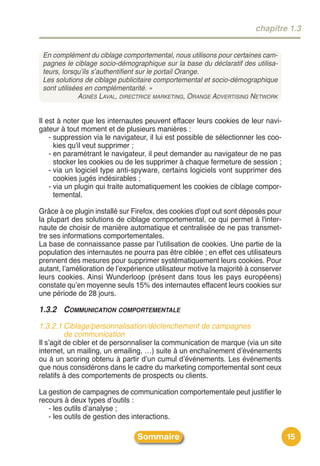 chapitre 1.3


 En complément du ciblage comportemental, nous utilisons pour certaines cam-
 pagnes le ciblage socio-démographique sur la base du déclaratif des utilisa-
 teurs, lorsqu’ils s’authentifient sur le portail Orange.
 Les solutions de ciblage publicitaire comportemental et socio-démographique
 sont utilisées en complémentarité. »
              AGNÈS LAVAL, DIRECTRICE MARKETING, ORANGE ADVERTISING NETWORK


Il est à noter que les internautes peuvent effacer leurs cookies de leur navi-
gateur à tout moment et de plusieurs manières :
    - suppression via le navigateur, il lui est possible de sélectionner les coo-
      kies qu'il veut supprimer ;
    - en paramétrant le navigateur, il peut demander au navigateur de ne pas
      stocker les cookies ou de les supprimer à chaque fermeture de session ;
    - via un logiciel type anti-spyware, certains logiciels vont supprimer des
      cookies jugés indésirables ;
    - via un plugin qui traite automatiquement les cookies de ciblage compor-
      temental.

Grâce à ce plugin installé sur Firefox, des cookies d'opt out sont déposés pour
la plupart des solutions de ciblage comportemental, ce qui permet à l'inter-
naute de choisir de manière automatique et centralisée de ne pas transmet-
tre ses informations comportementales.
La base de connaissance passe par lʼutilisation de cookies. Une partie de la
population des internautes ne pourra pas être ciblée ; en effet ces utilisateurs
prennent des mesures pour supprimer systématiquement leurs cookies. Pour
autant, lʼamélioration de lʼexpérience utilisateur motive la majorité à conserver
leurs cookies. Ainsi Wunderloop (présent dans tous les pays européens)
constate quʼen moyenne seuls 15% des internautes effacent leurs cookies sur
une période de 28 jours.

1.3.2 COMMUNICATION COMPORTEMENTALE
1.3.2.1 Ciblage/personnalisation/déclenchement de campagnes
        de communication
Il sʼagit de cibler et de personnaliser la communication de marque (via un site
internet, un mailing, un emailing, …) suite à un enchaînement dʼévénements
ou à un scoring obtenu à partir dʼun cumul dʼévénements. Les événements
que nous considérons dans le cadre du marketing comportemental sont ceux
relatifs à des comportements de prospects ou clients.

La gestion de campagnes de communication comportementale peut justifier le
recours à deux types dʼoutils :
   - les outils dʼanalyse ;
   - les outils de gestion des interactions.

                                Sommaire                                            15
 