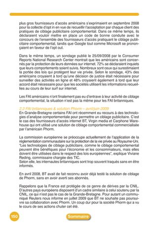 plus gros fournisseurs dʼaccès américains sʼexprimaient en septembre 2008
      pour la collecte dʼopt in en vue de recueillir lʼacceptation par chaque client des
      pratiques de ciblage publicitaire comportemental. Dans ce même temps, ils
      déclaraient vouloir mettre en place un code de bonne conduite avec le
      concours de lʼensemble des fournisseurs dʼaccès pratiquant le ciblage publi-
      citaire comportemental, tandis que Google tout comme Microsoft se pronon-
      çaient en faveur de lʼopt out.

      Dans le même temps, un sondage publié le 25/09/2008 par le Consumer
      Reports National Research Center montrait que les américains sont concer-
      nés par la protection de leurs données sur internet. 72% se déclaraient inquiets
      que leurs comportements soient suivis. Nombreux sont ceux qui surestimaient
      la portée des lois qui protègent leur vie privée. Selon le sondage, 43% des
      américains croyaient à tord quʼune décision de justice était nécessaire pour
      surveiller des activités en ligne et 48% croyaient également à tord que leur
      accord était nécessaire pour que les sociétés utilisent les informations recueil-
      lies au cours de leur surf sur internet.

      Les FAI américains nʼont finalement pas eu dʼentrave à leur activité de ciblage
      comportemental, la situation nʼest pas la même pour les FAI britanniques.

      2.2 FAI britanniques & solution Phorm – avril/juin 2009
      En Grande-Bretagne certains FAI ont récemment eu recours à des technolo-
      gies dʼanalyse comportementale pour permettre un ciblage publicitaire. Cʼest
      le cas des fournisseurs dʼaccès internet BT, Virgin media et Carphone Ware-
      house qui ont utilisé une solution de ciblage comportemental commercialisée
      par lʼaméricain Phorm.

      La commission européenne se préoccupe actuellement de lʼapplication de la
      réglementation communautaire sur la protection de la vie privée au Royaume-Uni.
      “Les technologies de ciblage publicitaire, comme le ciblage comportemental
      peuvent être bénéfiques pour lʼéconomie et les consommateurs, mais elles
      doivent être utilisées dans le respect des lois européennes”, explique Viviane
      Reding, commissaire chargée des TIC.
      Selon elle, les internautes britanniques sont trop souvent traqués sans en être
      informés.

      En avril 2008, BT avait de fait reconnu avoir déjà testé la solution de ciblage
      de Phorm, sans en avoir averti ses abonnés.

      Rappelons que la France est protégée de ce genre de dérives par la CNIL.
      Dʼautres pays européens disposent dʼun cadre similaire à celui soutenu par la
      CNIL, ce qui nʼest pas le cas de la Grande-Bretagne. Pour autant un commu-
      niqué Reuters nous informe en juillet 2009 que BT ne souhaite pas poursui-
      vre sa collaboration avec Phorm. Un coup dur pour la société Phorm qui a vu
      le cours de ses actions chuter cet été.

150                                    Sommaire
 