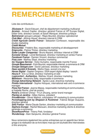 REMERCIEMENTS
Liste des contributeurs :

3Suisses.fr - David Edouart, chef de département marketing multicanal
Acxiom - Arnaud Caplier, directeur général France et VP Europe Digital,
Didier Grilo, directeur conseil, et Sarah Wanquet, directrice juridique
Batirenover (groupe Lafarge) - Régis Bourdot, directeur opérationnel
Club Med - Jérôme Hiquet, directeur internet & CRM
Crédit Agricole Centre France - Sébastien Confesson, responsable des
études marketing
Crédit Mutuel
Discounteo - Frédéric Box, responsable marketing et développement
Empruntis - Patrice Thiriez, directeur marketing
Estée Lauder Companies - Bruno Alazard, directeur internet et CRM
Eurostar Group - Lionel Benbassat, directeur marketing et ventes France
Facebook France - Damien Vincent, directeur commercial
Fnac.com - Mathieu Staat, directeur marketing
Go Voyages Service - Victor Aumaitre, responsable marché France
Groupe Beaumanoir - Erick Bourriot, responsable internet, e-commerce & CRM
Groupe Seloger.com - David Labrosse, directeur marketing
Haas société d’Avocats - Maître Haas, avocat à la cour
Havas Digital - Gaetan Ovigneur, DGA expert digital display / search
Houra.fr - Eric Le Strat, directeur marketing et web
Logiconfort - Authentica - Mathieu Vicard, directeur marketing
Matelsom - Alexandra Selly, responsable e-commerce
Orange Advertising Network - Agnès Laval, directrice marketing
Pimkie International - Sophie Hocquez, international web and e-commerce
manager
Pizza Hut France - Jeanne Massa, responsable marketing et communication,
et Isabelle Roche, chef de produit
Pond’s (Unilever China) - Yi-Lin Zhuang, senior brand manager
Plantes et Jardins - Gilles Hamou, président
PriceMinister - Olivier Mathiot, cofondateur VP marketing & communication
Pureshopping.com by Shopoon & Puretrend - Fabrice Berger Duquene,
directeur général
SAS France - Marie-Claude Santon, directeur marketing et communication
Sephora Europe - Rachel Marouani, directrice marketing clients & directrice
générale e-commerce
ShowRoomPrive - Thierry Petit, fondateur
Wunderloop - Alain Sanjaume, directeur général France

Nous remercions également les autres entreprises qui on apporté leur témoi-
gnage à la réalisation de ce livre blanc mais qui ont souhaité être interviewées
à titre anonyme.

                                Sommaire                                           151
 