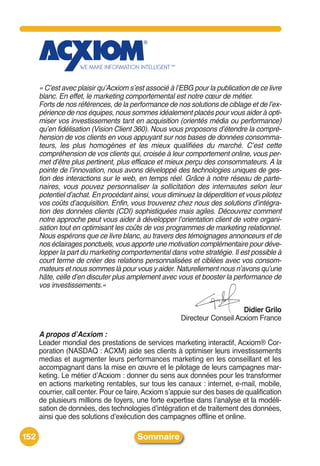 « C’est avec plaisir qu’Acxiom s’est associé à l’EBG pour la publication de ce livre
      blanc. En effet, le marketing comportemental est notre cœur de métier.
      Forts de nos références, de la performance de nos solutions de ciblage et de l’ex-
      périence de nos équipes, nous sommes idéalement placés pour vous aider à opti-
      miser vos investissements tant en acquisition (orientés média ou performance)
      qu’en fidélisation (Vision Client 360). Nous vous proposons d’étendre la compré-
      hension de vos clients en vous appuyant sur nos bases de données consomma-
      teurs, les plus homogènes et les mieux qualifiées du marché. C’est cette
      compréhension de vos clients qui, croisée à leur comportement online, vous per-
      met d’être plus pertinent, plus efficace et mieux perçu des consommateurs. A la
      pointe de l’innovation, nous avons développé des technologies uniques de ges-
      tion des interactions sur le web, en temps réel. Grâce à notre réseau de parte-
      naires, vous pouvez personnaliser la sollicitation des internautes selon leur
      potentiel d’achat. En procédant ainsi, vous diminuez la déperdition et vous pilotez
      vos coûts d’acquisition. Enfin, vous trouverez chez nous des solutions d’intégra-
      tion des données clients (CDI) sophistiquées mais agiles. Découvrez comment
      notre approche peut vous aider à développer l’orientation client de votre organi-
      sation tout en optimisant les coûts de vos programmes de marketing relationnel.
      Nous espérons que ce livre blanc, au travers des témoignages annonceurs et de
      nos éclairages ponctuels, vous apporte une motivation complémentaire pour déve-
      lopper la part du marketing comportemental dans votre stratégie. Il est possible à
      court terme de créer des relations personnalisées et ciblées avec vos consom-
      mateurs et nous sommes là pour vous y aider. Naturellement nous n’avons qu’une
      hâte, celle d’en discuter plus amplement avec vous et booster la performance de
      vos investissements.»


                                                                           Didier Grilo
                                                       Directeur Conseil Acxiom France

      A propos d’Acxiom :
      Leader mondial des prestations de services marketing interactif, Acxiom® Cor-
      poration (NASDAQ : ACXM) aide ses clients à optimiser leurs investissements
      medias et augmenter leurs performances marketing en les conseillant et les
      accompagnant dans la mise en œuvre et le pilotage de leurs campagnes mar-
      keting. Le métier dʼAcxiom : donner du sens aux données pour les transformer
      en actions marketing rentables, sur tous les canaux : internet, e-mail, mobile,
      courrier, call center. Pour ce faire, Acxiom sʼappuie sur des bases de qualification
      de plusieurs millions de foyers, une forte expertise dans lʼanalyse et la modéli-
      sation de données, des technologies dʼintégration et de traitement des données,
      ainsi que des solutions dʼexécution des campagnes offline et online.

152                                     Sommaire
 