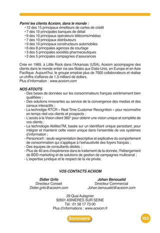 Parmi les clients Acxiom, dans le monde :
  • 12 des 15 principaux émetteurs de cartes de crédit
  • 7 des 10 principales banques de détail
  • 9 des 10 principaux opérateurs télécoms/médias
  • 7 des 10 principaux distributeurs
  • 9 des 10 principaux constructeurs automobiles
  • 6 des 8 principales agences de courtage
  • 3 des 5 principales sociétés pharmaceutiques
  • 2 des 5 principales compagnies dʼassurances

Crée en 1969, à Little Rock dans lʼArkansas (USA), Acxiom accompagne des
clients dans le monde entier via ses filiales aux Etats-Unis, en Europe et en Asie
Pacifique. Aujourdʼhui, le groupe emploie plus de 7000 collaborateurs et réalise
un chiffre d'affaires de 1.3 milliard de dollars.
Plus dʼinformation : www.acxiom.com

NOS ATOUTS
  - Des bases de données sur les consommateurs français extrêmement bien
    qualifiées ;
  - Des solutions innovantes au service de la convergence des medias et des
    canaux interactifs ;
  - La technolgie RTCR « Real Time Customer Recognition » pour reconnaître
    en temps réel vos clients et prospects ;
  - Lʼaccès à la Vision client 360° pour obtenir une vision unique et complète de
    vos clients ;
  - La technologie AbilitecTM, basée sur un identifiant unique persistant, pour
    intégrer et maintenir cette vision unique dans lʼensemble de vos systèmes
    dʼinformation ;
  - Personicx® : seule segmentation descriptive et explicative du comportement
    de consommation qui sʼapplique à lʼexhaustivité des foyers français ;
  - Des équipes de consultants dédiés ;
  - Plus de 40 ans dʼexpérience dans le traitement de la donnée, lʼhébergement
    de BDD marketing et de solutions de gestion de campagnes multicanal ;
  - Lʼexpertise juridique et le respect de la vie privée.


                          VOS CONTACTS ACXIOM

             Didier Grilo                          Johan Benoualid
          Directeur Conseil                       Directeur Commercial
      Didier.grilo@acxiom.com                 Johan.benoualid@acxiom.com

                               29 Quai Aulagnier
                        92601 ASNIERES SUR SEINE
                              Tél : 01 58 17 73 00
                      Plus dʼinformations : www.acxiom.fr

                                 Sommaire                                            153
 
