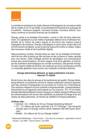 La montée en puissance du media internet et lʼémergence de nouveaux media
      tels le mobile ou la TV par ADSL ont profondément bouleversé le paysage de
      la publicité : nouveaux supports, nouveaux formats, nouveaux acteurs, nou-
      veaux contenus et services financés par la publicité.

      Orange, grâce à sa stratégie dʼinnovation, a joué un rôle clé dans cette évo-
      lution. En capitalisant sur son métier dʼopérateur télécom et en maîtrisant lʼen-
      semble de la chaîne de valeur depuis la fourniture des réseaux jusquʼà
      lʼagrégation de contenus, Orange a développé un savoir-faire unique dans cet
      environnement complexe, ce qui lui permet aujourdʼhui dʼêtre un acteur majeur
      des nouveaux media et de la publicité digitale.

      Depuis plusieurs années, Orange place au cœur de sa stratégie lʼenrichisse-
      ment de son offre dʼaccès par des services et des contenus à valeur ajoutée
      pour ses clients. Cette stratégie permet de développer une connaissance
      unique des consommateurs, de leurs usages et de leurs attentes, et dʼantici-
      per les évolutions technologiques du monde numérique. Elle permet dʼimagi-
      ner des moyens inédits de toucher une audience qui ne se conçoit plus comme
      un ensemble globalisé mais comme une multitude dʼindividus distincts.

             Orange Advertising Network, la régie publicitaire 3 écrans :
                                internet TV mobile

      Né de l'union des sites du groupe et de partenaires de qualité, Orange Adver-
      tising Network se positionne comme le réseau publicitaire premium garantis-
      sant des solutions émergeantes et innovantes en France et à l'international.
      Ces solutions intègrent à la fois publicité comportementale, contextualisation,
      interactivité et une approche convergente sur les 3 écrans : PC, TV et mobile.
      Orange Advertising Network met les marques en relation directe et efficace avec
      les consommateurs afin de leur faire bénéficier du potentiel dʼOrange et de son
      réseau de sites partenaires, en termes de visibilité et dʼimpact publicitaire.

      Chiffres clés :
        • Internet : 25,1 millions de VU sur Orange Advertising Network*
        • TV : 2,2 millions de foyers abonnés à la TV dʼOrange** (les bouquets
           Orange sport et Orange cinéma séries totalisent 393 000 foyers abon-
           nés)
        • Mobile : 4,5 millions de VU sur Orange mobile**

      * Médiamétrie//NetRatings – Panel France – Tous lieux de connexion – Applications internet
        incluses – juin 2009 ** Source interne : juin 2009


154                                       Sommaire
 