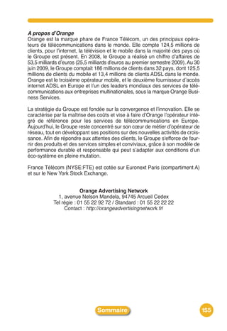 A propos d’Orange
Orange est la marque phare de France Télécom, un des principaux opéra-
teurs de télécommunications dans le monde. Elle compte 124,5 millions de
clients, pour lʼinternet, la télévision et le mobile dans la majorité des pays où
le Groupe est présent. En 2008, le Groupe a réalisé un chiffre dʼaffaires de
53,5 milliards dʼeuros (25,5 milliards d'euros au premier semestre 2009). Au 30
juin 2009, le Groupe comptait 186 millions de clients dans 32 pays, dont 125,5
millions de clients du mobile et 13,4 millions de clients ADSL dans le monde.
Orange est le troisième opérateur mobile, et le deuxième fournisseur dʼaccès
internet ADSL en Europe et lʼun des leaders mondiaux des services de télé-
communications aux entreprises multinationales, sous la marque Orange Busi-
ness Services.

La stratégie du Groupe est fondée sur la convergence et lʼinnovation. Elle se
caractérise par la maîtrise des coûts et vise à faire dʼOrange lʼopérateur inté-
gré de référence pour les services de télécommunications en Europe.
Aujourdʼhui, le Groupe reste concentré sur son cœur de métier dʼopérateur de
réseau, tout en développant ses positions sur des nouvelles activités de crois-
sance. Afin de répondre aux attentes des clients, le Groupe s'efforce de four-
nir des produits et des services simples et conviviaux, grâce à son modèle de
performance durable et responsable qui peut sʼadapter aux conditions d'un
éco-système en pleine mutation.

France Télécom (NYSE:FTE) est cotée sur Euronext Paris (compartiment A)
et sur le New York Stock Exchange.


                         Orange Advertising Network
              1, avenue Nelson Mandela, 94745 Arcueil Cedex
            Tel régie : 01 55 22 92 72 / Standard : 01 55 22 22 22
                 Contact : http://orangeadvertisingnetwork.fr/




                                Sommaire                                            155
 