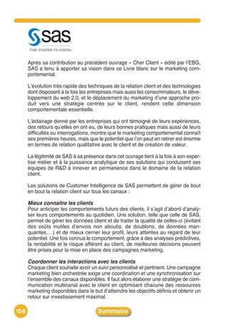 Après sa contribution au précédent ouvrage « Cher Client » édité par lʼEBG,
      SAS a tenu à apporter sa vision dans ce Livre blanc sur le marketing com-
      portemental.

      Lʼévolution très rapide des techniques de la relation client et des technologies
      dont disposent à la fois les entreprises mais aussi les consommateurs, le déve-
      loppement du web 2.0, et le déplacement du marketing dʼune approche pro-
      duit vers une stratégie centrée sur le client, rendent cette dimension
      comportementale essentielle.

      Lʼéclairage donné par les entreprises qui ont témoigné de leurs expériences,
      des retours quʼelles en ont eu, de leurs bonnes pratiques mais aussi de leurs
      difficultés ou interrogations, montre que le marketing comportemental connaît
      ses premières heures, mais que le potentiel que lʼon peut en retirer est énorme
      en termes de relation qualitative avec le client et de création de valeur.

      La légitimité de SAS à sa présence dans cet ouvrage tient à la fois à son exper-
      tise métier et à la puissance analytique de ses solutions qui conduisent ses
      équipes de R&D à innover en permanence dans le domaine de la relation
      client.

      Les solutions de Customer Intelligence de SAS permettent de gérer de bout
      en bout la relation client sur tous les canaux :

      Mieux connaître les clients
      Pour anticiper les comportements futurs des clients, il sʼagit dʼabord dʼanaly-
      ser leurs comportements au quotidien. Une solution, telle que celle de SAS,
      permet de gérer les données client et de traiter la qualité de celles-ci (évitant
      des coûts inutiles dʼenvois non aboutis, de doublons, de données man-
      quantes,…) et de mieux cerner leur profil, leurs attentes au regard de leur
      potentiel. Une fois connus le comportement, grâce à des analyses prédictives,
      la rentabilité et le risque afférent au client, de meilleures décisions peuvent
      être prises pour la mise en place des campagnes marketing.

      Coordonner les interactions avec les clients
      Chaque client souhaite avoir un suivi personnalisé et pertinent. Une campagne
      marketing bien orchestrée exige une coordination et une synchronisation sur
      lʼensemble des canaux disponibles. Il faut alors élaborer une stratégie de com-
      munication multicanal avec le client en optimisant chacune des ressources
      marketing disponibles dans le but dʼatteindre les objectifs définis et obtenir un
      retour sur investissement maximal.

156                                   Sommaire
 