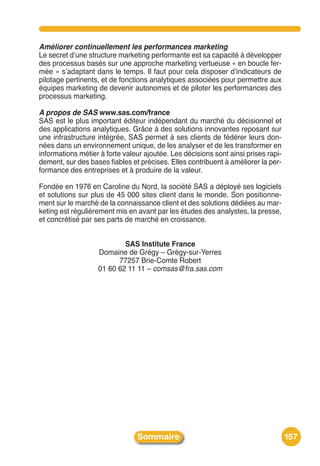 Améliorer continuellement les performances marketing
Le secret dʼune structure marketing performante est sa capacité à développer
des processus basés sur une approche marketing vertueuse « en boucle fer-
mée » sʼadaptant dans le temps. Il faut pour cela disposer dʼindicateurs de
pilotage pertinents, et de fonctions analytiques associées pour permettre aux
équipes marketing de devenir autonomes et de piloter les performances des
processus marketing.

A propos de SAS www.sas.com/france
SAS est le plus important éditeur indépendant du marché du décisionnel et
des applications analytiques. Grâce à des solutions innovantes reposant sur
une infrastructure intégrée, SAS permet à ses clients de fédérer leurs don-
nées dans un environnement unique, de les analyser et de les transformer en
informations métier à forte valeur ajoutée. Les décisions sont ainsi prises rapi-
dement, sur des bases fiables et précises. Elles contribuent à améliorer la per-
formance des entreprises et à produire de la valeur.

Fondée en 1976 en Caroline du Nord, la société SAS a déployé ses logiciels
et solutions sur plus de 45 000 sites client dans le monde. Son positionne-
ment sur le marché de la connaissance client et des solutions dédiées au mar-
keting est régulièrement mis en avant par les études des analystes, la presse,
et concrétisé par ses parts de marché en croissance.


                           SAS Institute France
                   Domaine de Grégy – Grégy-sur-Yerres
                         77257 Brie-Comte Robert
                   01 60 62 11 11 – comsas@fra.sas.com




                                Sommaire                                            157
 