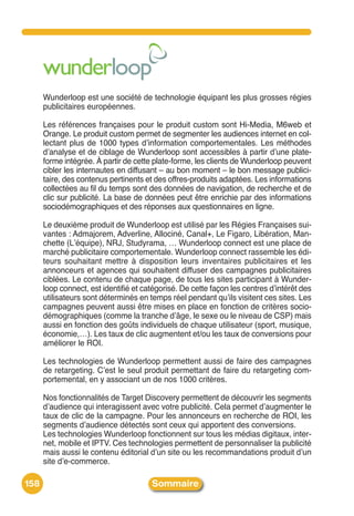 Wunderloop est une société de technologie équipant les plus grosses régies
      publicitaires européennes.

      Les références françaises pour le produit custom sont Hi-Media, M6web et
      Orange. Le produit custom permet de segmenter les audiences internet en col-
      lectant plus de 1000 types dʼinformation comportementales. Les méthodes
      dʼanalyse et de ciblage de Wunderloop sont accessibles à partir dʼune plate-
      forme intégrée. À partir de cette plate-forme, les clients de Wunderloop peuvent
      cibler les internautes en diffusant – au bon moment – le bon message publici-
      taire, des contenus pertinents et des offres-produits adaptées. Les informations
      collectées au fil du temps sont des données de navigation, de recherche et de
      clic sur publicité. La base de données peut être enrichie par des informations
      sociodémographiques et des réponses aux questionnaires en ligne.

      Le deuxième produit de Wunderloop est utilisé par les Régies Françaises sui-
      vantes : Admajorem, Adverline, Allociné, Canal+, Le Figaro, Libération, Man-
      chette (Lʼéquipe), NRJ, Studyrama, … Wunderloop connect est une place de
      marché publicitaire comportementale. Wunderloop connect rassemble les édi-
      teurs souhaitant mettre à disposition leurs inventaires publicitaires et les
      annonceurs et agences qui souhaitent diffuser des campagnes publicitaires
      ciblées. Le contenu de chaque page, de tous les sites participant à Wunder-
      loop connect, est identifié et catégorisé. De cette façon les centres dʼintérêt des
      utilisateurs sont déterminés en temps réel pendant quʼils visitent ces sites. Les
      campagnes peuvent aussi être mises en place en fonction de critères socio-
      démographiques (comme la tranche dʼâge, le sexe ou le niveau de CSP) mais
      aussi en fonction des goûts individuels de chaque utilisateur (sport, musique,
      économie,…). Les taux de clic augmentent et/ou les taux de conversions pour
      améliorer le ROI.

      Les technologies de Wunderloop permettent aussi de faire des campagnes
      de retargeting. Cʼest le seul produit permettant de faire du retargeting com-
      portemental, en y associant un de nos 1000 critères.

      Nos fonctionnalités de Target Discovery permettent de découvrir les segments
      dʼaudience qui interagissent avec votre publicité. Cela permet dʼaugmenter le
      taux de clic de la campagne. Pour les annonceurs en recherche de ROI, les
      segments dʼaudience détectés sont ceux qui apportent des conversions.
      Les technologies Wunderloop fonctionnent sur tous les médias digitaux, inter-
      net, mobile et IPTV. Ces technologies permettent de personnaliser la publicité
      mais aussi le contenu éditorial dʼun site ou les recommandations produit dʼun
      site dʼe-commerce.

158                                    Sommaire
 