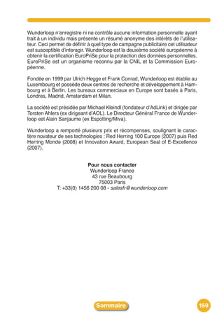 Wunderloop nʼenregistre ni ne contrôle aucune information personnelle ayant
trait à un individu mais présente un résumé anonyme des intérêts de lʼutilisa-
teur. Ceci permet de définir à quel type de campagne publicitaire cet utilisateur
est susceptible dʼinteragir. Wunderloop est la deuxième société européenne à
obtenir la certification EuroPriSe pour la protection des données personnelles.
EuroPriSe est un organisme reconnu par la CNIL et la Commission Euro-
péenne.

Fondée en 1999 par Ulrich Hegge et Frank Conrad, Wunderloop est établie au
Luxembourg et possède deux centres de recherche et développement à Ham-
bourg et à Berlin. Les bureaux commerciaux en Europe sont basés à Paris,
Londres, Madrid, Amsterdam et Milan.

La société est présidée par Michael Kleindl (fondateur dʼAdLink) et dirigée par
Torsten Ahlers (ex dirigeant dʼAOL). Le Directeur Général France de Wunder-
loop est Alain Sanjaume (ex Espotting/Miva).

Wunderloop a remporté plusieurs prix et récompenses, soulignant le carac-
tère novateur de ses technologies : Red Herring 100 Europe (2007) puis Red
Herring Monde (2008) et Innovation Award, European Seal of E-Excellence
(2007).


                           Pour nous contacter
                             Wunderloop France
                             43 rue Beaubourg
                                75003 Paris
              T: +33(0) 1456 200 08 - salesfr@wunderloop.com




                                Sommaire                                            159
 