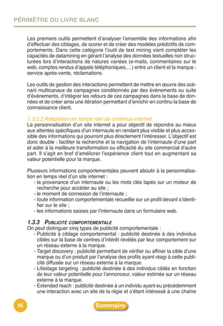 PÉRIMÈTRE DU LIVRE BLANC


      Les premiers outils permettent dʼanalyser lʼensemble des informations afin
      dʼeffectuer des ciblages, de scorer et de créer des modèles prédictifs de com-
      portements. Dans cette catégorie lʼoutil de text mining vient compléter les
      capacités de datamining en gérant lʼanalyse des données textuelles non struc-
      turées lors dʼinteractions de natures variées (e-mails, commentaires sur le
      web, comptes rendus dʼappels téléphoniques,…) entre un client et la marque :
      service après-vente, réclamations.

      Les outils de gestion des interactions permettent de mettre en œuvre des scé-
      narii multicanaux de campagnes conditionnés par des événements ou suite
      dʼévénements, dʼintégrer les retours de ces campagnes dans la base de don-
      nées et de créer ainsi une itération permettant dʼenrichir en continu la base de
      connaissance client.

      1.3.2.2 Adaptation en temps réel de contenus internet
      La personnalisation dʼun site internet a pour objectif de répondre au mieux
      aux attentes spécifiques dʼun internaute en rendant plus visible et plus acces-
      sible des informations qui pourront plus directement lʼintéresser. Lʼobjectif est
      donc double : faciliter la recherche et la navigation de lʼinternaute dʼune part
      et aider à la meilleure transformation ou efficacité du site commercial dʼautre
      part. Il sʼagit en bref dʼaméliorer lʼexpérience client tout en augmentant sa
      valeur potentielle pour la marque.

      Plusieurs informations comportementales peuvent aboutir à la personnalisa-
      tion en temps réel dʼun site internet :
          - la provenance dʼun internaute ou les mots clés tapés sur un moteur de
            recherche pour accéder au site ;
          - le moment de connexion de lʼinternaute ;
          - toute information comportementale recueillie sur un profil devant sʼidenti-
            fier sur le site ;
          - les informations saisies par lʼinternaute dans un formulaire web.

      1.3.3 PUBLICITÉ COMPORTEMENTALE
      On peut distinguer cinq types de publicité comportementale :
        - Publicité à ciblage comportemental : publicité destinée à des individus
          ciblés sur la base de centres dʼintérêt révélés par leur comportement sur
          un réseau externe à la marque.
        - Target discovery : publicité permettant de vérifier ou affiner la cible dʼune
          marque ou dʼun produit par lʼanalyse des profils ayant réagi à cette publi-
          cité diffusée sur un réseau externe à la marque.
        - Lifestage targeting : publicité destinée à des individus ciblés en fonction
          de leur valeur potentielle pour lʼannonceur, valeur estimée sur un réseau
          externe à la marque.
        - Extended reach : publicité destinée à un individu ayant eu précédemment
          une interaction avec un site de la régie et sʼétant intéressé à une chaîne

 16                                   Sommaire
 