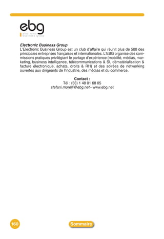 Electronic Business Group
      LʼElectronic Business Group est un club dʼaffaire qui réunit plus de 500 des
      principales entreprises françaises et internationales. LʼEBG organise des com-
      missions pratiques privilégiant le partage dʼexpérience (mobilité, médias, mar-
      keting, business intelligence, télécommunications & SI, dématérialisation &
      facture électronique, achats, droits & RH) et des soirées de networking
      ouvertes aux dirigeants de lʼindustrie, des médias et du commerce.

                                         Contact :
                                 Tél : (33) 1 48 01 68 05
                         stefani.morelli@ebg.net - www.ebg.net




160                                   Sommaire
 
